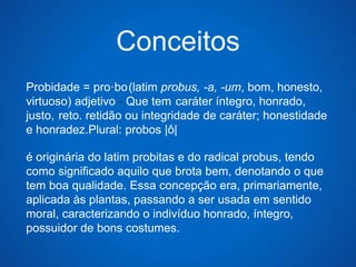 Conceitos 
Probidade = pro·bo(latim probus, -a, -um, bom, honesto, 
virtuoso) adjetivo - Que tem .caráter íntegro, honrado, 
justo, .reto. retidão ou integridade de caráter; honestidade 
e honradez.Plural: probos |ô| 
é originária do latim probitas e do radical probus, tendo 
como significado aquilo que brota bem, denotando o que 
tem boa qualidade. Essa concepção era, primariamente, 
aplicada às plantas, passando a ser usada em sentido 
moral, caracterizando o indivíduo honrado, íntegro, 
possuidor de bons costumes. 
 