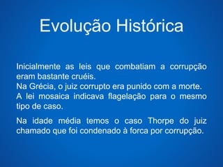 Evolução Histórica 
Inicialmente as leis que combatiam a corrupção 
eram bastante cruéis. 
Na Grécia, o juiz corrupto era punido com a morte. 
A lei mosaica indicava flagelação para o mesmo 
tipo de caso. 
Na idade média temos o caso Thorpe do juiz 
chamado que foi condenado à forca por corrupção. 
 