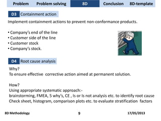 D3 Containment action
Implement containment actions to prevent non-conformance products.
• Company’s end of the line
• Customer side of the line
• Customer stock
• Company’s stock.
D4 Root cause analysis
Why?
To ensure effective corrective action aimed at permanent solution.
How?
Using appropriate systematic approach:-
brainstorming, FMEA, 5 why’s, CE , Is or Is not analysis etc. to identify root cause
Check sheet, histogram, comparison plots etc. to evaluate stratification factors
Problem Problem solving 8D Conclusion
8D Methodology 9
8D-template
17/05/2013
 