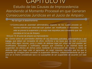 - No da lugar al desechamiento.- No da lugar al desechamiento.
1.9 Contra actos de autoridad administrativa respecto de los cuales proceda un1.9 Contra actos de autoridad administrativa respecto de los cuales proceda un
recurso ordinario por virtud del cual puedan ser modificados o revocados, enrecurso ordinario por virtud del cual puedan ser modificados o revocados, en
este se prevea la suspensión y no exija más requisitos para concederlo que loseste se prevea la suspensión y no exija más requisitos para concederlo que los
previstos en la Ley de Amparo.previstos en la Ley de Amparo.
““Artículo 73. El juicio de amparo es improcedente:Artículo 73. El juicio de amparo es improcedente:
XV. Contra actos de autoridades distintas deXV. Contra actos de autoridades distintas de los tribunales judiciales, administrativos o dellos tribunales judiciales, administrativos o del
trabajo,trabajo, que deban ser revisados de oficio, conforme a las leyes que los rijan, o procedaque deban ser revisados de oficio, conforme a las leyes que los rijan, o proceda
contra ellos algún recurso, juicio o medio de defensa legal por virtud del cual puedan sercontra ellos algún recurso, juicio o medio de defensa legal por virtud del cual puedan ser
modificados, revocados o nulificados, siempre que conforme a las mismas leyes semodificados, revocados o nulificados, siempre que conforme a las mismas leyes se
suspendan los efectos de dichos actos mediante la interposición del recurso o medio desuspendan los efectos de dichos actos mediante la interposición del recurso o medio de
defensa legal que haga valer el agraviado, sin exigir mayores requisitos que los que ladefensa legal que haga valer el agraviado, sin exigir mayores requisitos que los que la
presente ley consigna para conceder la suspensión definitiva, independientemente de que elpresente ley consigna para conceder la suspensión definitiva, independientemente de que el
acto en sí mismo considerado sea o no susceptible de ser suspendido de acuerdo con estaacto en sí mismo considerado sea o no susceptible de ser suspendido de acuerdo con esta
ley.ley.
CAPÍTULO IVCAPÍTULO IV
Estudio de las Causas de ImprocedenciaEstudio de las Causas de Improcedencia
Atendiendo al Momento Procesal en que GeneranAtendiendo al Momento Procesal en que Generan
Consecuencias Jurídicas en el Juicio de Amparo.Consecuencias Jurídicas en el Juicio de Amparo.
 