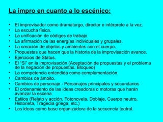 La impro en cuanto a lo escénico: El improvisador como dramaturgo, director e intérprete a la vez. La escucha física.  La unificación de códigos de trabajo. La afirmación de las energías individuales y grupales. La creación de objetos y ambientes con el cuerpo.  Propuestas que hacen que la historia de la improvisación avance. Ejercicios de Status. El “Si” en la improvisación (Aceptación de propuestas y el problema de la negación de propuestas. Bloqueo) La competencia entendida como complementación. Cambios de ámbito. Cambios de personaje - Personajes principales y secundarios El ordenamiento de las ideas creadoras o motoras que harán avanzar la escena Estilos (Relato y acción, Fotonovela, Doblaje, Cuerpo neutro, Historieta, Tragedia griega, etc.) Las ideas como base organizadora de la secuencia teatral. 