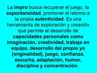 La  impro  busca recuperar el juego, la  espontaneidad , promover el retorno a la propia  autenticidad . Es una herramienta de exploración y creación que permite el desarrollo de  capacidades personales como imaginación, creatividad, trabajo en equipo, desarrollo del propio yo (originalidad), juego, confianza, escucha, adaptación, humor, disciplina y concentración.  
