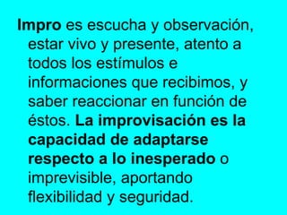 Impro  es escucha y observación, estar vivo y presente, atento a todos los estímulos e informaciones que recibimos, y saber reaccionar en función de éstos.  La improvisación es la capacidad de adaptarse respecto a lo inesperado  o imprevisible, aportando flexibilidad y seguridad. 