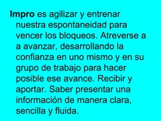 Impro  es agilizar y entrenar nuestra espontaneidad para vencer los bloqueos. Atreverse a a avanzar, desarrollando la confianza en uno mismo y en su grupo de trabajo para hacer posible ese avance. Recibir y aportar. Saber presentar una información de manera clara, sencilla y fluida.  