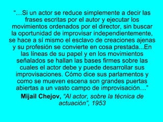 “… Si un actor se reduce simplemente a decir las frases escritas por el autor y ejecutar los movimientos ordenados por el director, sin buscar la oportunidad de improvisar independientemente, se hace a sí mismo el esclavo de creaciones ajenas y su profesión se convierte en cosa prestada...En las líneas de su papel y en los movimientos señalados se hallan las bases firmes sobre las cuales el actor debe y puede desarrollar sus improvisaciones. Cómo dice sus parlamentos y como se mueven escena son grandes puertas abiertas a un vasto campo de improvisación…” Mijail Chejov,   “Al actor, sobre la técnica de actuación”, 1953 