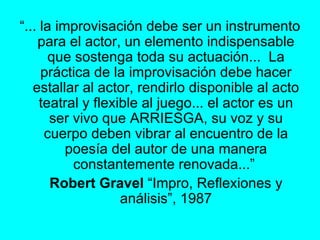 “ ... la improvisación debe ser un instrumento para el actor, un elemento indispensable que sostenga toda su actuación...  La práctica de la improvisación debe hacer estallar al actor, rendirlo disponible al acto teatral y flexible al juego... el actor es un ser vivo que ARRIESGA, su voz y su cuerpo deben vibrar al encuentro de la poesía del autor de una manera constantemente renovada...”  Robert Gravel  “Impro, Reflexiones y análisis”, 1987 