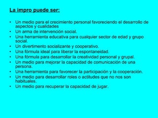 La impro puede ser: • Un medio para el crecimiento personal favoreciendo el desarrollo de aspectos y cualidades  • Un arma de intervención social.  • Una herramienta educativa para cualquier sector de edad y grupo social. • Un divertimento socializante y cooperativo. • Una fórmula ideal para liberar la espontaneidad. • Una fórmula para desarrollar la creatividad personal y grupal. • Un medio para mejorar la capacidad de comunicación de una persona.  • Una herramienta para favorecer la participación y la cooperación.  • Un medio para desarrollar roles o actitudes que no nos son habituales. • Un medio para recuperar la capacidad de jugar. 