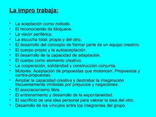 La impro trabaja: La aceptación como método.  El reconociendo de bloqueos. La visión periférica. La escucha total: propia y del otro.  El desarrollo del concepto de formar parte de un equipo creativo. El cuerpo propio y la autoaceptación. El desarrollo de la capacidad de adaptación. El cuerpo como elemento creativo.  La cooperación, solidaridad y construcción conjunta. Motores: Aceptación de propuestas que motoricen. Propuestas y contra-propuestas.  Ampliar la capacidad creativa y destrabar la imaginación frecuentemente inhibidas por prejuicios y negaciones.  El asociacionismo libre. El entrenamiento y desarrollo de la espontaneidad.  El sacrificio de una idea personal para valorar la idea del otro. Desarrollo de los vínculos entre los integrantes del grupo. 