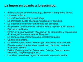 La impro en cuanto a lo escénico: El improvisador como dramaturgo, director e intérprete a la vez. La escucha física.  La unificación de códigos de trabajo. La afirmación de las energías individuales y grupales. La creación de objetos y ambientes con el cuerpo.  Propuestas que hacen que la historia de la improvisación avance. Ejercicios de Status. El “Si” en la improvisación (Aceptación de propuestas y el problema de la negación de propuestas. Bloqueo) La competencia entendida como complementación. Cambios de ámbito. Cambios de personaje - Personajes principales y secundarios El ordenamiento de las ideas creadoras o motoras que harán avanzar la escena Estilos (Relato y acción, Fotonovela, Doblaje, Cuerpo neutro, Historieta, Tragedia griega, etc.) Las ideas como base organizadora de la secuencia teatral. 