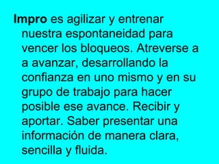 Impro  es agilizar y entrenar nuestra espontaneidad para vencer los bloqueos. Atreverse a a avanzar, desarrollando la confianza en uno mismo y en su grupo de trabajo para hacer posible ese avance. Recibir y aportar. Saber presentar una información de manera clara, sencilla y fluida.  