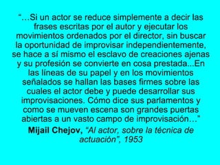 “… Si un actor se reduce simplemente a decir las frases escritas por el autor y ejecutar los movimientos ordenados por el director, sin buscar la oportunidad de improvisar independientemente, se hace a sí mismo el esclavo de creaciones ajenas y su profesión se convierte en cosa prestada...En las líneas de su papel y en los movimientos señalados se hallan las bases firmes sobre las cuales el actor debe y puede desarrollar sus improvisaciones. Cómo dice sus parlamentos y como se mueven escena son grandes puertas abiertas a un vasto campo de improvisación…” Mijail Chejov,   “Al actor, sobre la técnica de actuación”, 1953 