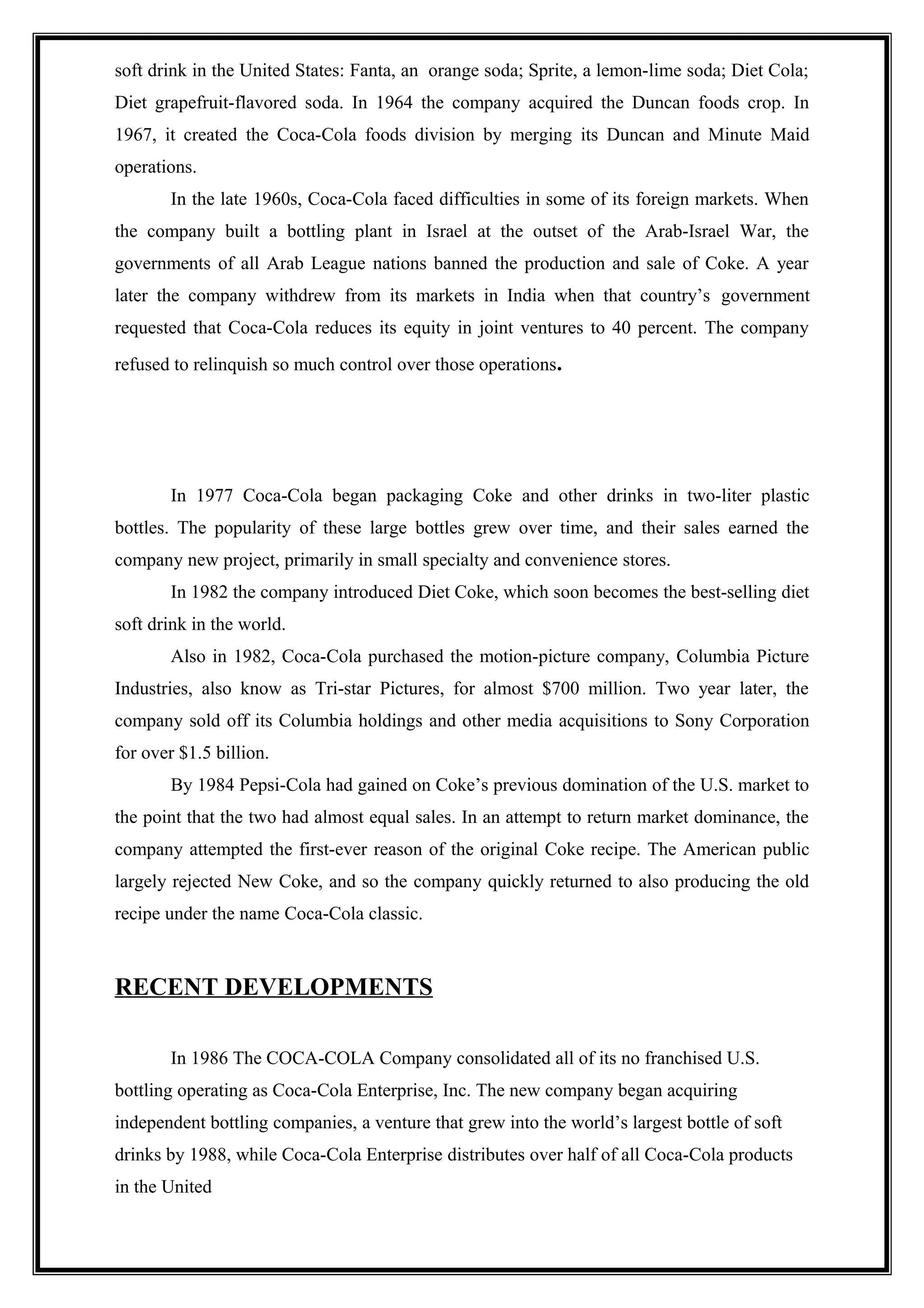 soft drink in the United States: Fanta, an orange soda; Sprite, a lemon-lime soda; Diet Cola;
Diet grapefruit-flavored soda. In 1964 the company acquired the Duncan foods crop. In
1967, it created the Coca-Cola foods division by merging its Duncan and Minute Maid
operations.
In the late 1960s, Coca-Cola faced difficulties in some of its foreign markets. When
the company built a bottling plant in Israel at the outset of the Arab-Israel War, the
governments of all Arab League nations banned the production and sale of Coke. A year
later the company withdrew from its markets in India when that country’s government
requested that Coca-Cola reduces its equity in joint ventures to 40 percent. The company
refused to relinquish so much control over those operations.
In 1977 Coca-Cola began packaging Coke and other drinks in two-liter plastic
bottles. The popularity of these large bottles grew over time, and their sales earned the
company new project, primarily in small specialty and convenience stores.
In 1982 the company introduced Diet Coke, which soon becomes the best-selling diet
soft drink in the world.
Also in 1982, Coca-Cola purchased the motion-picture company, Columbia Picture
Industries, also know as Tri-star Pictures, for almost $700 million. Two year later, the
company sold off its Columbia holdings and other media acquisitions to Sony Corporation
for over $1.5 billion.
By 1984 Pepsi-Cola had gained on Coke’s previous domination of the U.S. market to
the point that the two had almost equal sales. In an attempt to return market dominance, the
company attempted the first-ever reason of the original Coke recipe. The American public
largely rejected New Coke, and so the company quickly returned to also producing the old
recipe under the name Coca-Cola classic.
RECENT DEVELOPMENTS
In 1986 The COCA-COLA Company consolidated all of its no franchised U.S.
bottling operating as Coca-Cola Enterprise, Inc. The new company began acquiring
independent bottling companies, a venture that grew into the world’s largest bottle of soft
drinks by 1988, while Coca-Cola Enterprise distributes over half of all Coca-Cola products
in the United
 