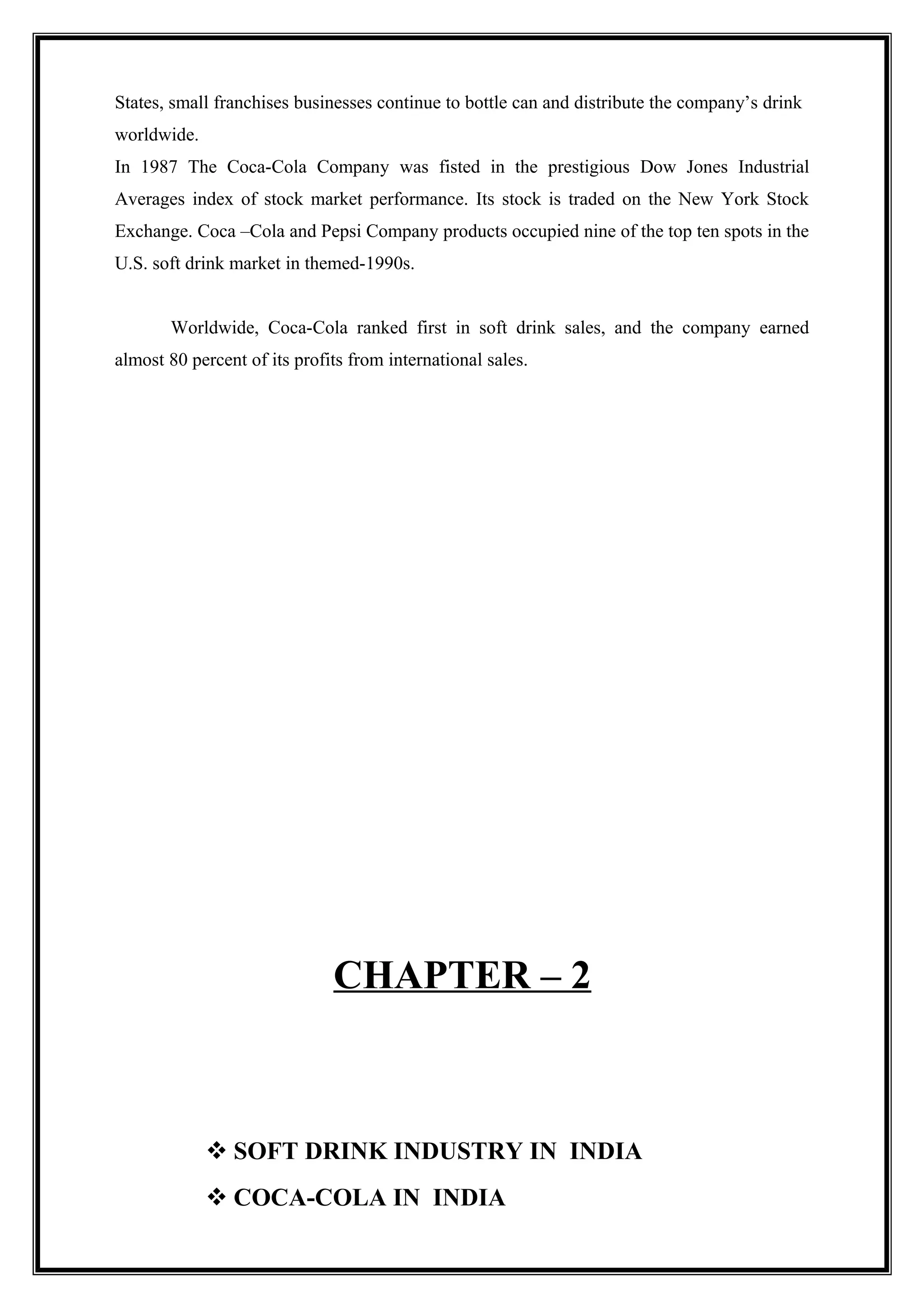 States, small franchises businesses continue to bottle can and distribute the company’s drink
worldwide.
In 1987 The Coca-Cola Company was fisted in the prestigious Dow Jones Industrial
Averages index of stock market performance. Its stock is traded on the New York Stock
Exchange. Coca –Cola and Pepsi Company products occupied nine of the top ten spots in the
U.S. soft drink market in themed-1990s.
Worldwide, Coca-Cola ranked first in soft drink sales, and the company earned
almost 80 percent of its profits from international sales.
CHAPTER – 2
 SOFT DRINK INDUSTRY IN INDIA
 COCA-COLA IN INDIA
 
