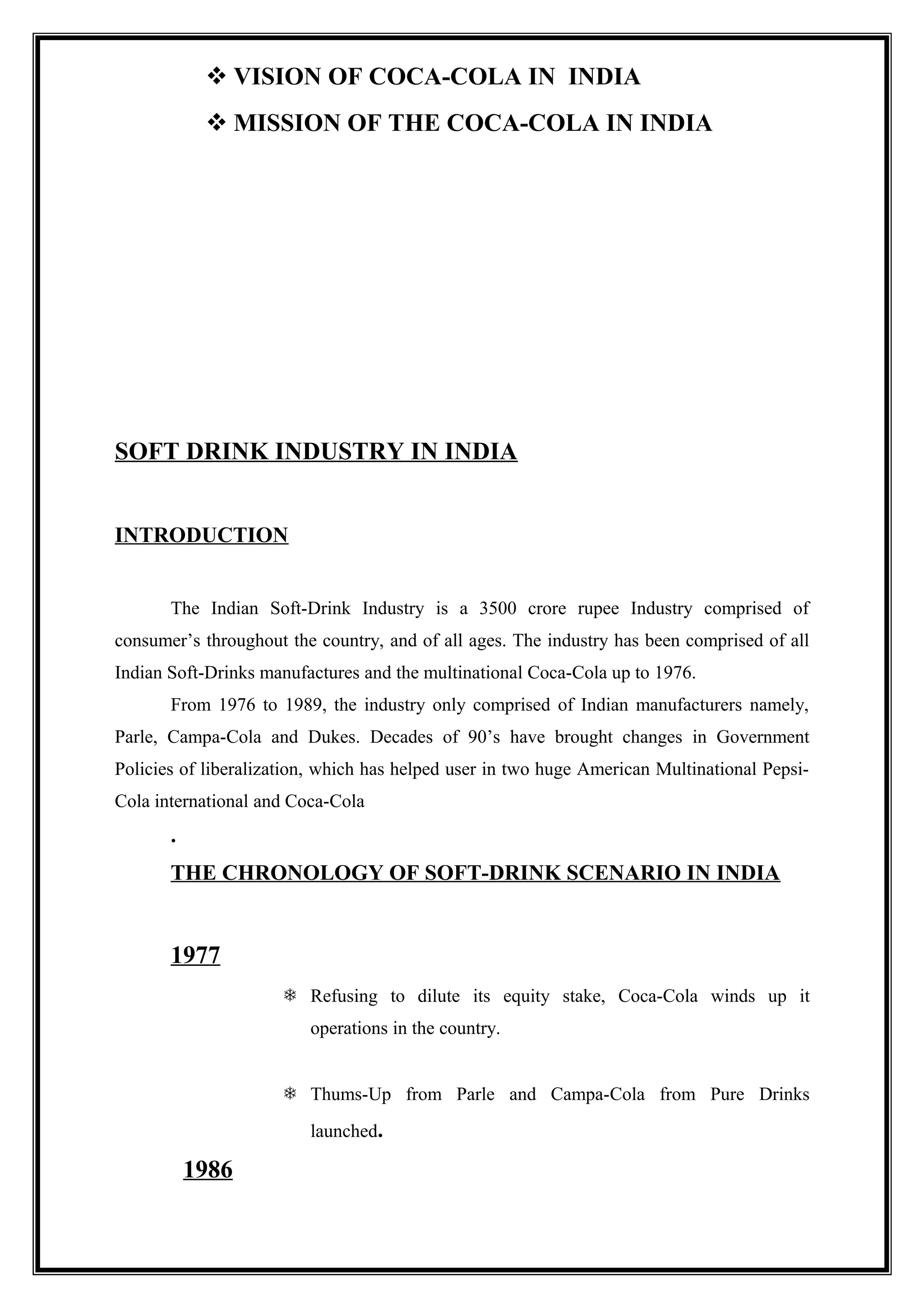  VISION OF COCA-COLA IN INDIA
 MISSION OF THE COCA-COLA IN INDIA
SOFT DRINK INDUSTRY IN INDIA
INTRODUCTION
The Indian Soft-Drink Industry is a 3500 crore rupee Industry comprised of
consumer’s throughout the country, and of all ages. The industry has been comprised of all
Indian Soft-Drinks manufactures and the multinational Coca-Cola up to 1976.
From 1976 to 1989, the industry only comprised of Indian manufacturers namely,
Parle, Campa-Cola and Dukes. Decades of 90’s have brought changes in Government
Policies of liberalization, which has helped user in two huge American Multinational Pepsi-
Cola international and Coca-Cola
.
THE CHRONOLOGY OF SOFT-DRINK SCENARIO IN INDIA
1977
 Refusing to dilute its equity stake, Coca-Cola winds up it
operations in the country.
 Thums-Up from Parle and Campa-Cola from Pure Drinks
launched.
1986
 