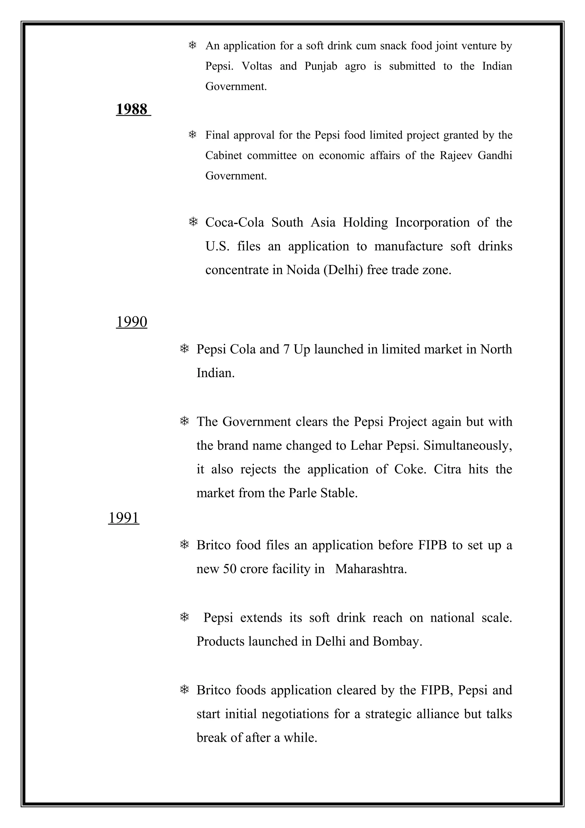  An application for a soft drink cum snack food joint venture by
Pepsi. Voltas and Punjab agro is submitted to the Indian
Government.
1988
 Final approval for the Pepsi food limited project granted by the
Cabinet committee on economic affairs of the Rajeev Gandhi
Government.
 Coca-Cola South Asia Holding Incorporation of the
U.S. files an application to manufacture soft drinks
concentrate in Noida (Delhi) free trade zone.
1990
 Pepsi Cola and 7 Up launched in limited market in North
Indian.
 The Government clears the Pepsi Project again but with
the brand name changed to Lehar Pepsi. Simultaneously,
it also rejects the application of Coke. Citra hits the
market from the Parle Stable.
1991
 Britco food files an application before FIPB to set up a
new 50 crore facility in Maharashtra.
 Pepsi extends its soft drink reach on national scale.
Products launched in Delhi and Bombay.
 Britco foods application cleared by the FIPB, Pepsi and
start initial negotiations for a strategic alliance but talks
break of after a while.
 