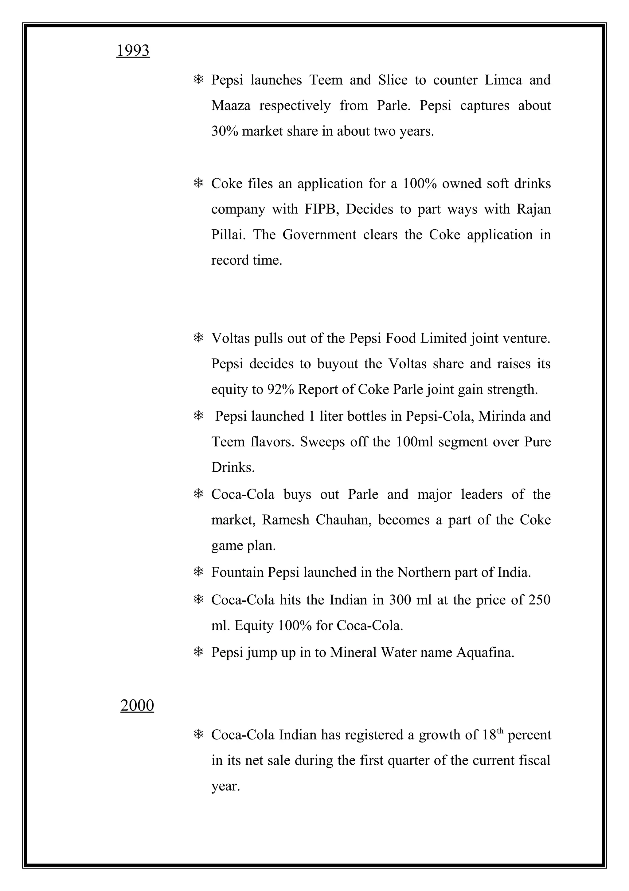 1993
 Pepsi launches Teem and Slice to counter Limca and
Maaza respectively from Parle. Pepsi captures about
30% market share in about two years.
 Coke files an application for a 100% owned soft drinks
company with FIPB, Decides to part ways with Rajan
Pillai. The Government clears the Coke application in
record time.
 Voltas pulls out of the Pepsi Food Limited joint venture.
Pepsi decides to buyout the Voltas share and raises its
equity to 92% Report of Coke Parle joint gain strength.
 Pepsi launched 1 liter bottles in Pepsi-Cola, Mirinda and
Teem flavors. Sweeps off the 100ml segment over Pure
Drinks.
 Coca-Cola buys out Parle and major leaders of the
market, Ramesh Chauhan, becomes a part of the Coke
game plan.
 Fountain Pepsi launched in the Northern part of India.
 Coca-Cola hits the Indian in 300 ml at the price of 250
ml. Equity 100% for Coca-Cola.
 Pepsi jump up in to Mineral Water name Aquafina.
2000
 Coca-Cola Indian has registered a growth of 18th
percent
in its net sale during the first quarter of the current fiscal
year.
 