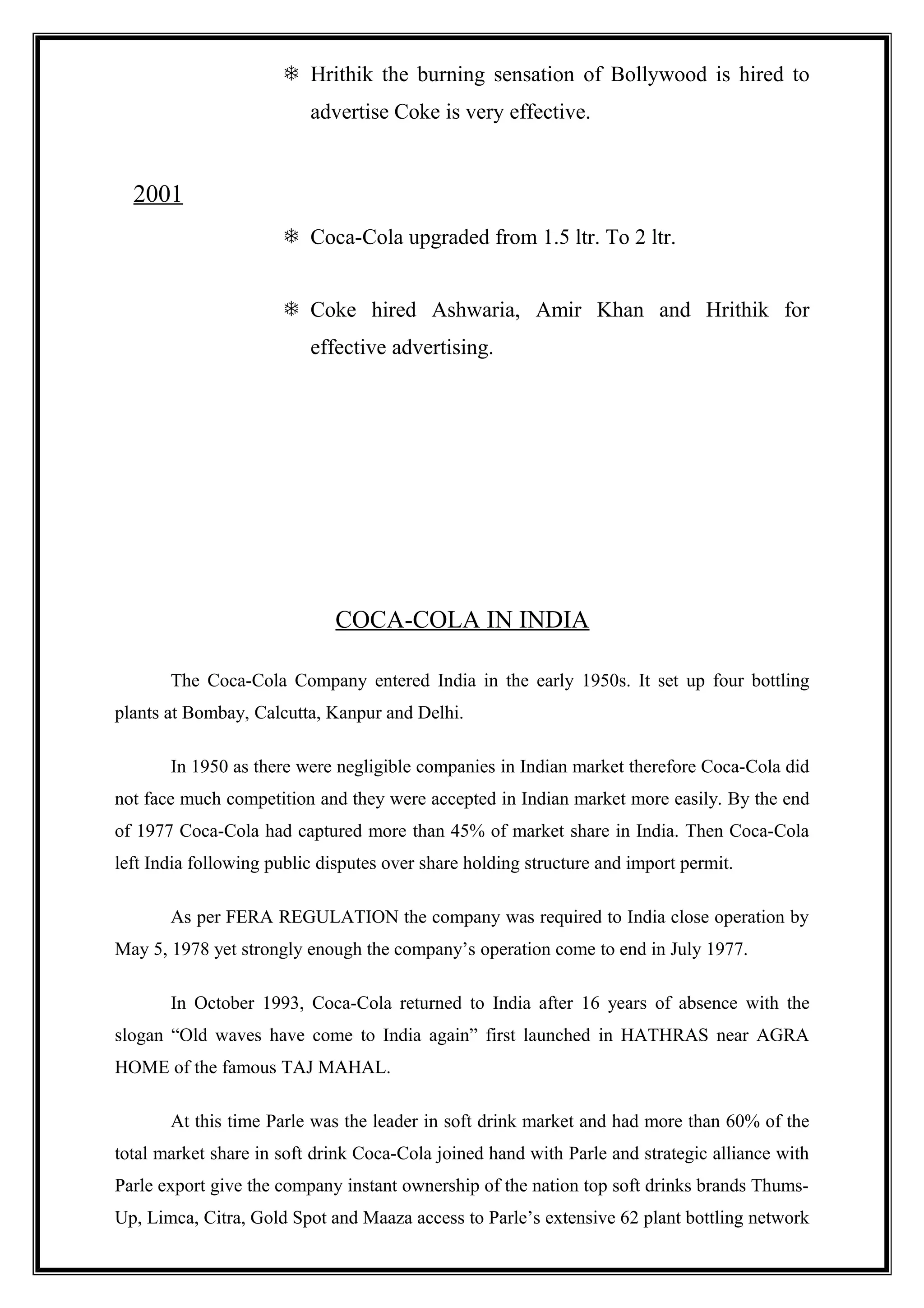  Hrithik the burning sensation of Bollywood is hired to
advertise Coke is very effective.
2001
 Coca-Cola upgraded from 1.5 ltr. To 2 ltr.
 Coke hired Ashwaria, Amir Khan and Hrithik for
effective advertising.
COCA-COLA IN INDIA
The Coca-Cola Company entered India in the early 1950s. It set up four bottling
plants at Bombay, Calcutta, Kanpur and Delhi.
In 1950 as there were negligible companies in Indian market therefore Coca-Cola did
not face much competition and they were accepted in Indian market more easily. By the end
of 1977 Coca-Cola had captured more than 45% of market share in India. Then Coca-Cola
left India following public disputes over share holding structure and import permit.
As per FERA REGULATION the company was required to India close operation by
May 5, 1978 yet strongly enough the company’s operation come to end in July 1977.
In October 1993, Coca-Cola returned to India after 16 years of absence with the
slogan “Old waves have come to India again” first launched in HATHRAS near AGRA
HOME of the famous TAJ MAHAL.
At this time Parle was the leader in soft drink market and had more than 60% of the
total market share in soft drink Coca-Cola joined hand with Parle and strategic alliance with
Parle export give the company instant ownership of the nation top soft drinks brands Thums-
Up, Limca, Citra, Gold Spot and Maaza access to Parle’s extensive 62 plant bottling network
 
