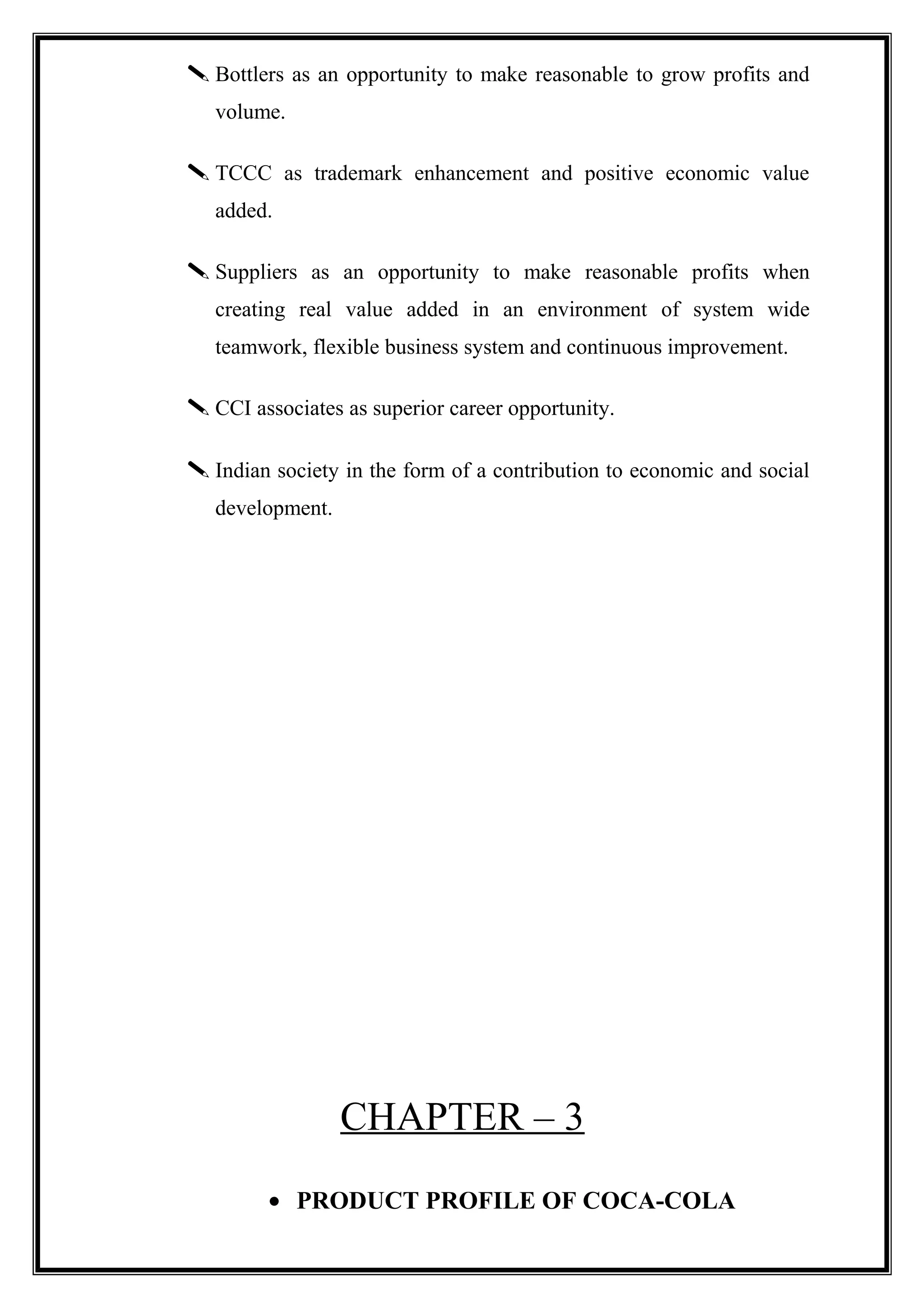  Bottlers as an opportunity to make reasonable to grow profits and
volume.
 TCCC as trademark enhancement and positive economic value
added.
 Suppliers as an opportunity to make reasonable profits when
creating real value added in an environment of system wide
teamwork, flexible business system and continuous improvement.
 CCI associates as superior career opportunity.
 Indian society in the form of a contribution to economic and social
development.
CHAPTER – 3
• PRODUCT PROFILE OF COCA-COLA
 