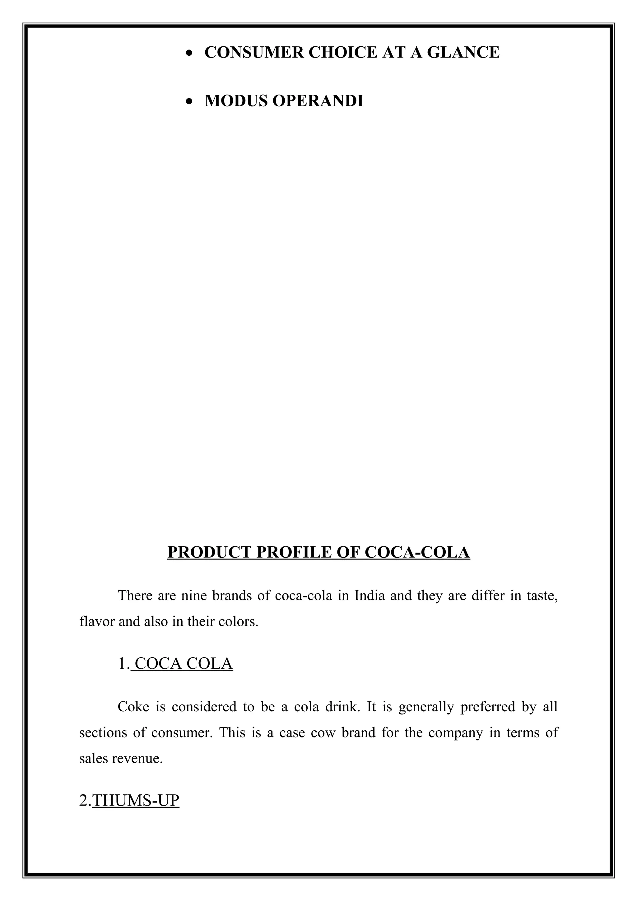• CONSUMER CHOICE AT A GLANCE
• MODUS OPERANDI
PRODUCT PROFILE OF COCA-COLA
There are nine brands of coca-cola in India and they are differ in taste,
flavor and also in their colors.
1. COCA COLA
Coke is considered to be a cola drink. It is generally preferred by all
sections of consumer. This is a case cow brand for the company in terms of
sales revenue.
2.THUMS-UP
 