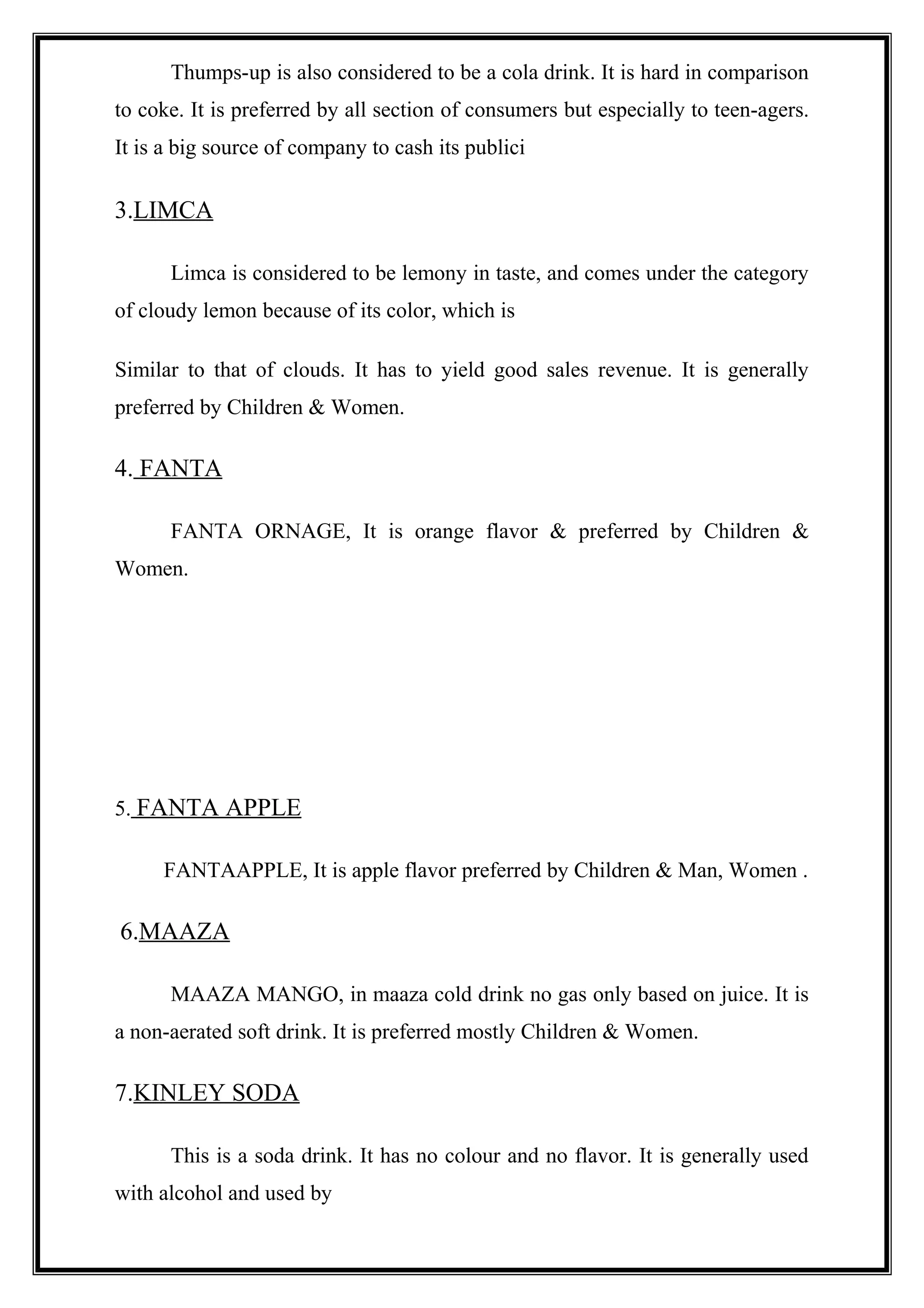 Thumps-up is also considered to be a cola drink. It is hard in comparison
to coke. It is preferred by all section of consumers but especially to teen-agers.
It is a big source of company to cash its publici
3.LIMCA
Limca is considered to be lemony in taste, and comes under the category
of cloudy lemon because of its color, which is
Similar to that of clouds. It has to yield good sales revenue. It is generally
preferred by Children & Women.
4. FANTA
FANTA ORNAGE, It is orange flavor & preferred by Children &
Women.
5. FANTA APPLE
FANTAAPPLE, It is apple flavor preferred by Children & Man, Women .
6.MAAZA
MAAZA MANGO, in maaza cold drink no gas only based on juice. It is
a non-aerated soft drink. It is preferred mostly Children & Women.
7.KINLEY SODA
This is a soda drink. It has no colour and no flavor. It is generally used
with alcohol and used by
 