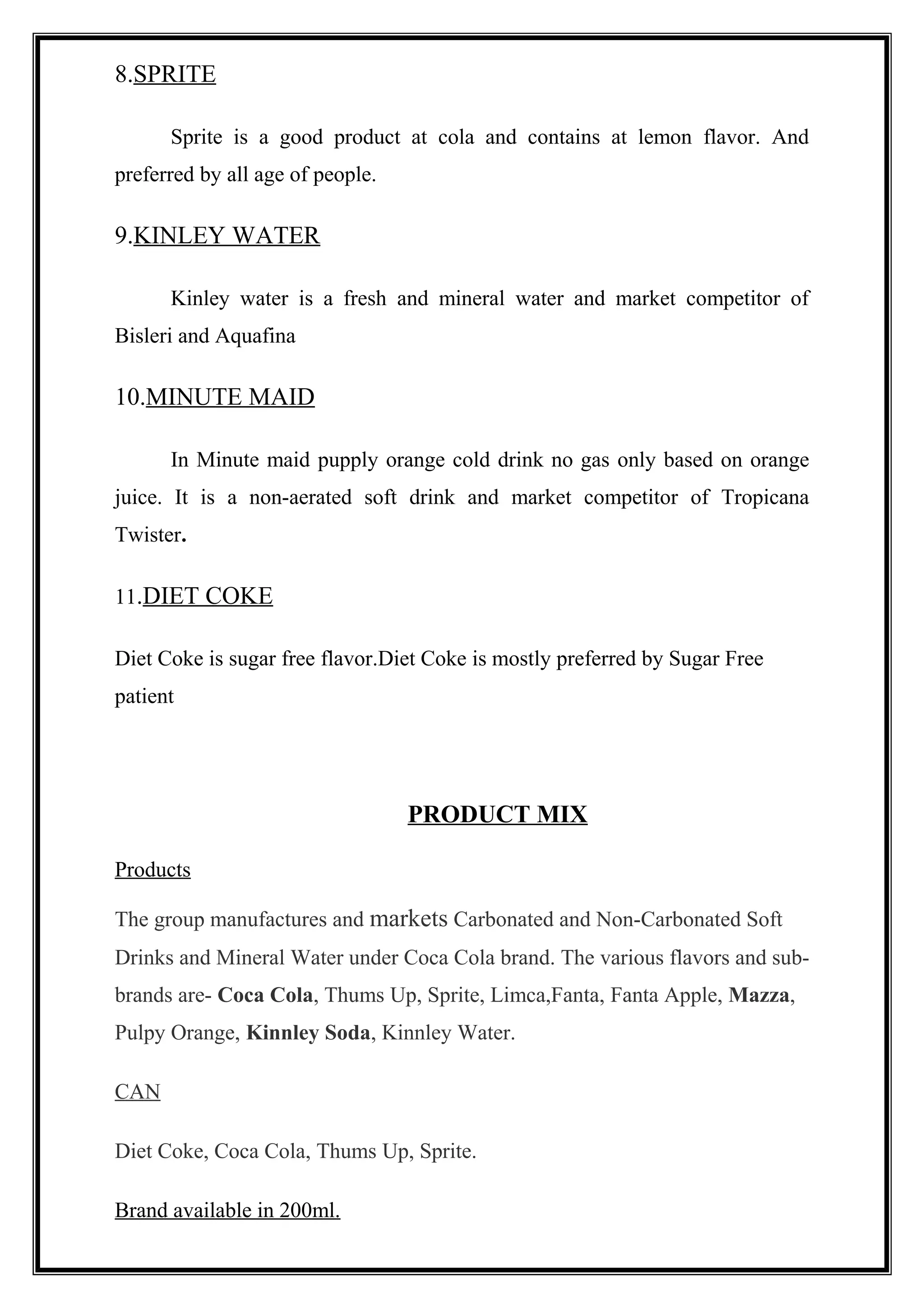 8.SPRITE
Sprite is a good product at cola and contains at lemon flavor. And
preferred by all age of people.
9.KINLEY WATER
Kinley water is a fresh and mineral water and market competitor of
Bisleri and Aquafina
10.MINUTE MAID
In Minute maid pupply orange cold drink no gas only based on orange
juice. It is a non-aerated soft drink and market competitor of Tropicana
Twister.
11.DIET COKE
Diet Coke is sugar free flavor.Diet Coke is mostly preferred by Sugar Free
patient
PRODUCT MIX
Products
The group manufactures and markets Carbonated and Non-Carbonated Soft
Drinks and Mineral Water under Coca Cola brand. The various flavors and sub-
brands are- Coca Cola, Thums Up, Sprite, Limca,Fanta, Fanta Apple, Mazza,
Pulpy Orange, Kinnley Soda, Kinnley Water.
CAN
Diet Coke, Coca Cola, Thums Up, Sprite.
Brand available in 200ml.
 