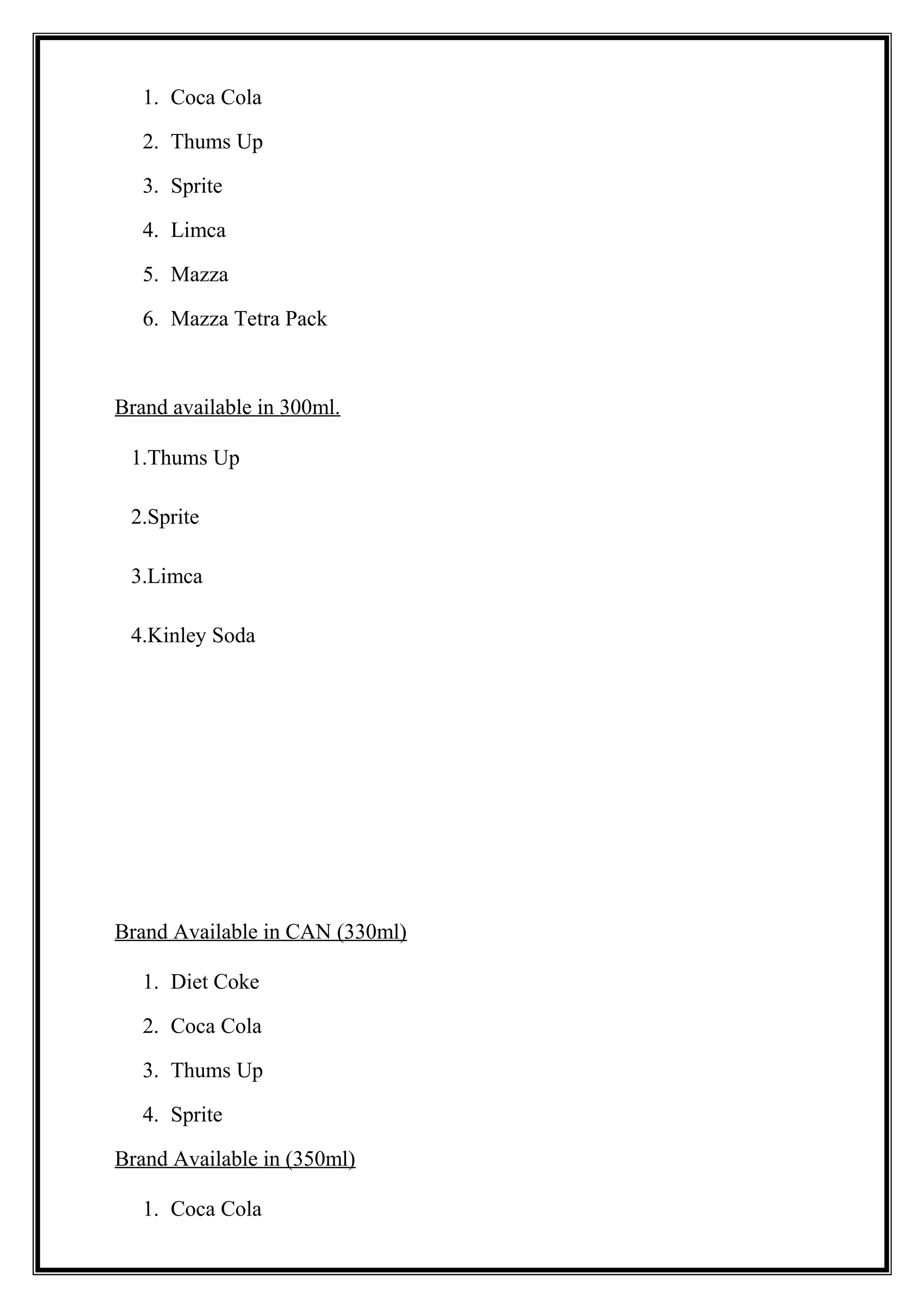 1. Coca Cola
2. Thums Up
3. Sprite
4. Limca
5. Mazza
6. Mazza Tetra Pack
Brand available in 300ml.
1.Thums Up
2.Sprite
3.Limca
4.Kinley Soda
Brand Available in CAN (330ml)
1. Diet Coke
2. Coca Cola
3. Thums Up
4. Sprite
Brand Available in (350ml)
1. Coca Cola
 