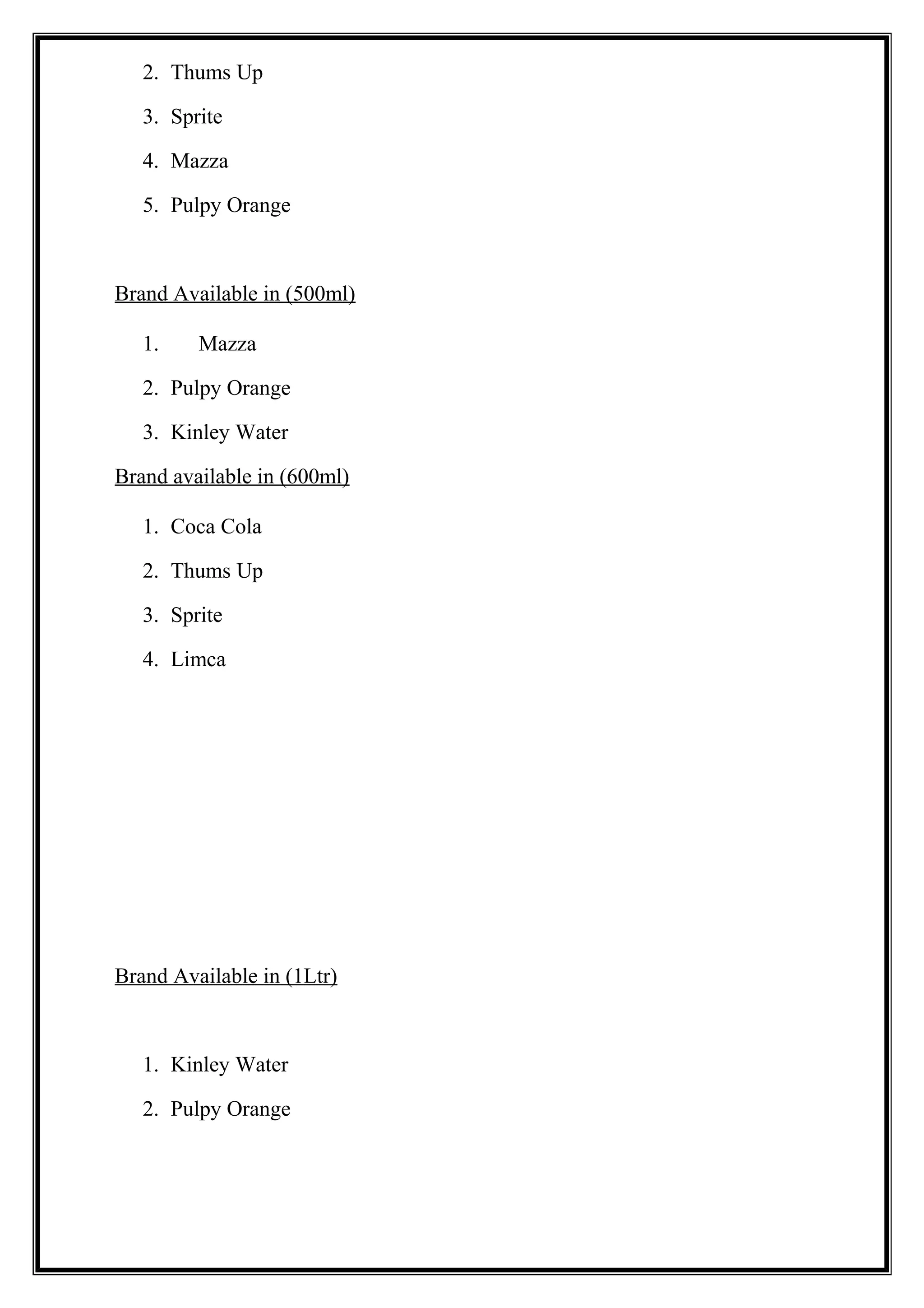 2. Thums Up
3. Sprite
4. Mazza
5. Pulpy Orange
Brand Available in (500ml)
1. Mazza
2. Pulpy Orange
3. Kinley Water
Brand available in (600ml)
1. Coca Cola
2. Thums Up
3. Sprite
4. Limca
Brand Available in (1Ltr)
1. Kinley Water
2. Pulpy Orange
 