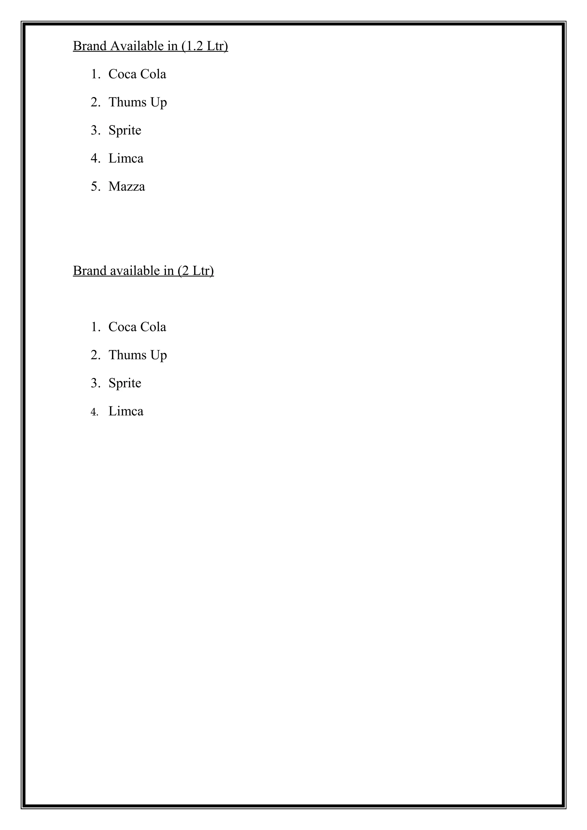 Brand Available in (1.2 Ltr)
1. Coca Cola
2. Thums Up
3. Sprite
4. Limca
5. Mazza
Brand available in (2 Ltr)
1. Coca Cola
2. Thums Up
3. Sprite
4. Limca
 