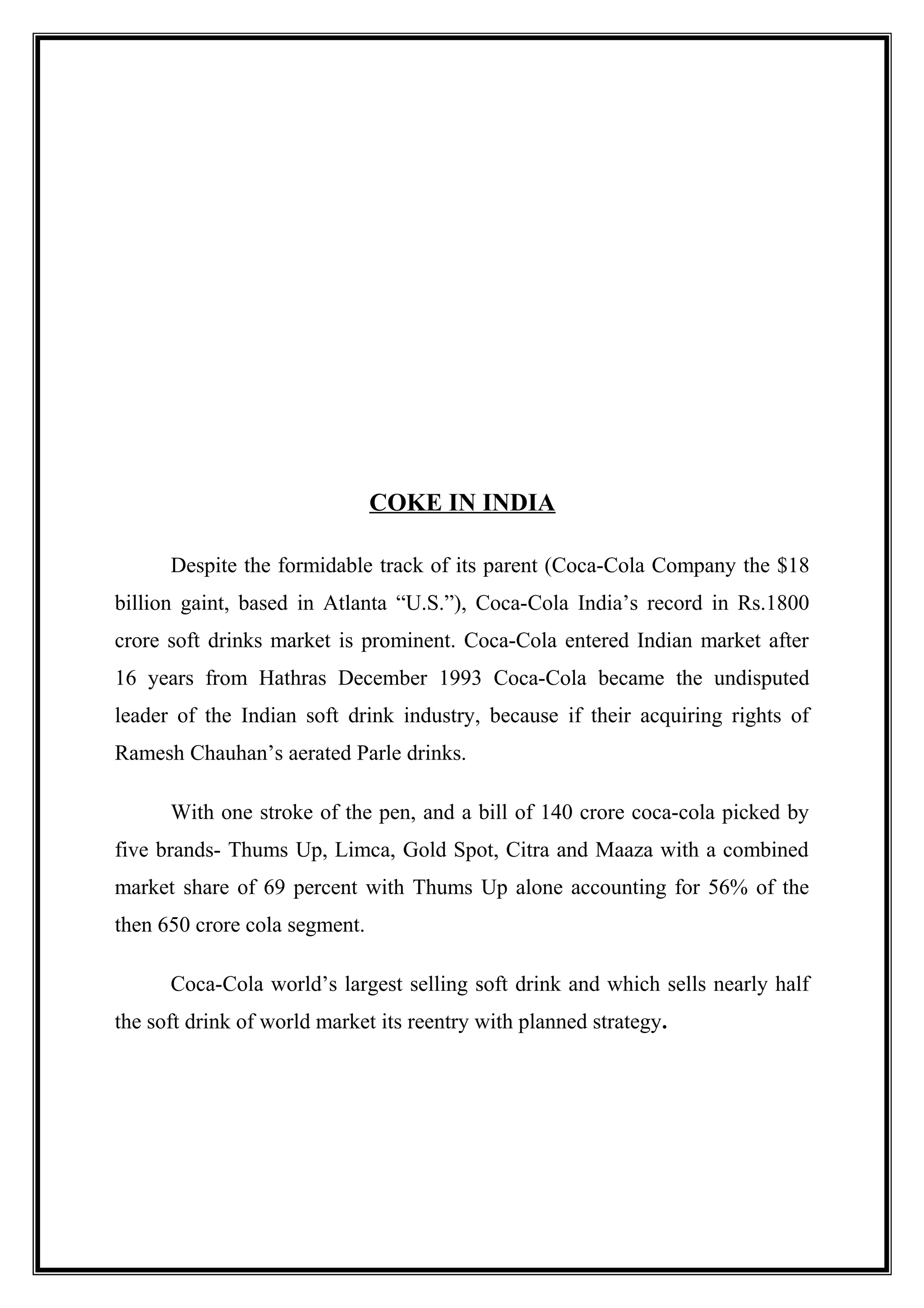 COKE IN INDIA
Despite the formidable track of its parent (Coca-Cola Company the $18
billion gaint, based in Atlanta “U.S.”), Coca-Cola India’s record in Rs.1800
crore soft drinks market is prominent. Coca-Cola entered Indian market after
16 years from Hathras December 1993 Coca-Cola became the undisputed
leader of the Indian soft drink industry, because if their acquiring rights of
Ramesh Chauhan’s aerated Parle drinks.
With one stroke of the pen, and a bill of 140 crore coca-cola picked by
five brands- Thums Up, Limca, Gold Spot, Citra and Maaza with a combined
market share of 69 percent with Thums Up alone accounting for 56% of the
then 650 crore cola segment.
Coca-Cola world’s largest selling soft drink and which sells nearly half
the soft drink of world market its reentry with planned strategy.
 