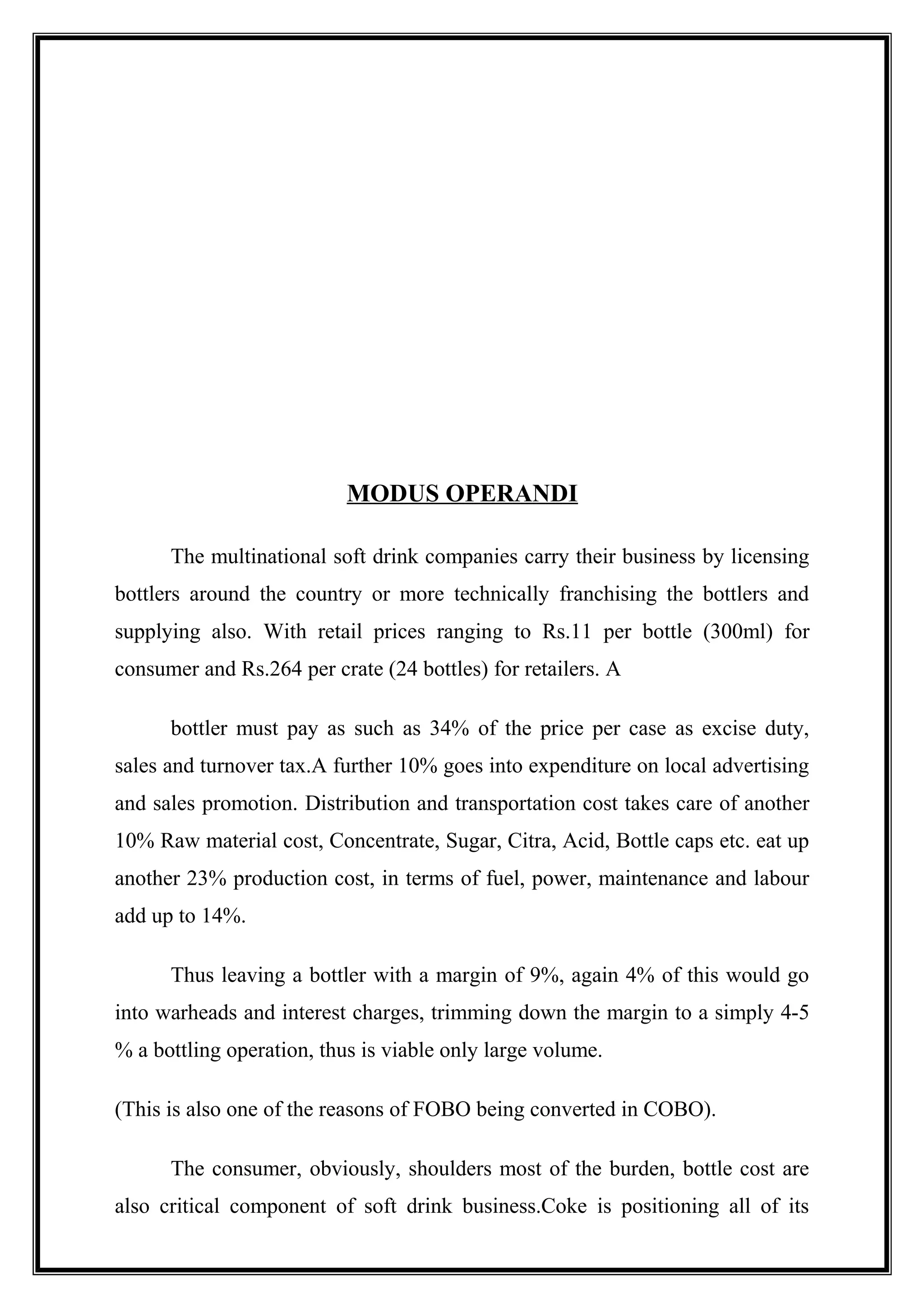 MODUS OPERANDI
The multinational soft drink companies carry their business by licensing
bottlers around the country or more technically franchising the bottlers and
supplying also. With retail prices ranging to Rs.11 per bottle (300ml) for
consumer and Rs.264 per crate (24 bottles) for retailers. A
bottler must pay as such as 34% of the price per case as excise duty,
sales and turnover tax.A further 10% goes into expenditure on local advertising
and sales promotion. Distribution and transportation cost takes care of another
10% Raw material cost, Concentrate, Sugar, Citra, Acid, Bottle caps etc. eat up
another 23% production cost, in terms of fuel, power, maintenance and labour
add up to 14%.
Thus leaving a bottler with a margin of 9%, again 4% of this would go
into warheads and interest charges, trimming down the margin to a simply 4-5
% a bottling operation, thus is viable only large volume.
(This is also one of the reasons of FOBO being converted in COBO).
The consumer, obviously, shoulders most of the burden, bottle cost are
also critical component of soft drink business.Coke is positioning all of its
 