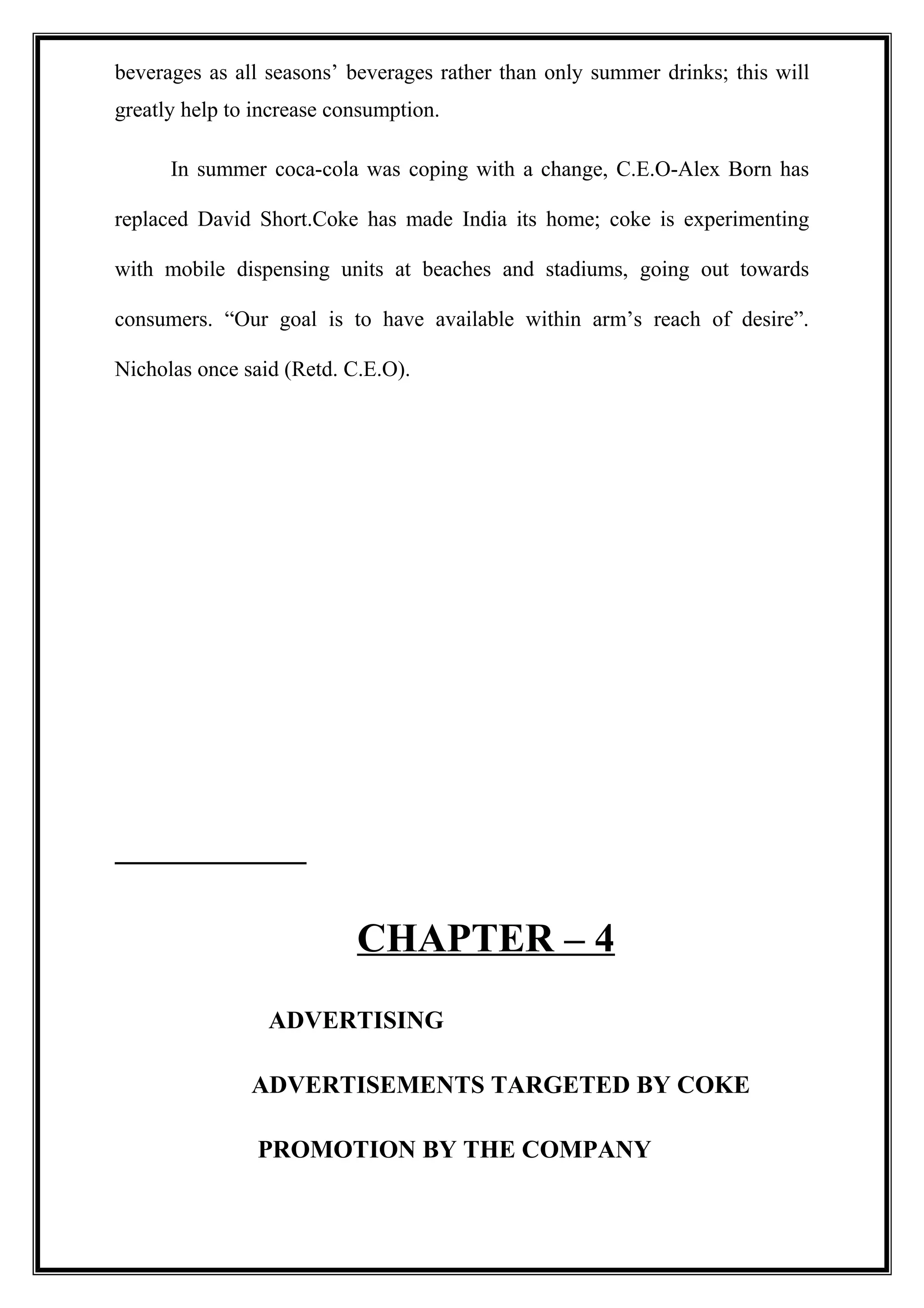 beverages as all seasons’ beverages rather than only summer drinks; this will
greatly help to increase consumption.
In summer coca-cola was coping with a change, C.E.O-Alex Born has
replaced David Short.Coke has made India its home; coke is experimenting
with mobile dispensing units at beaches and stadiums, going out towards
consumers. “Our goal is to have available within arm’s reach of desire”.
Nicholas once said (Retd. C.E.O).
CHAPTER – 4
ADVERTISING
ADVERTISEMENTS TARGETED BY COKE
PROMOTION BY THE COMPANY
 