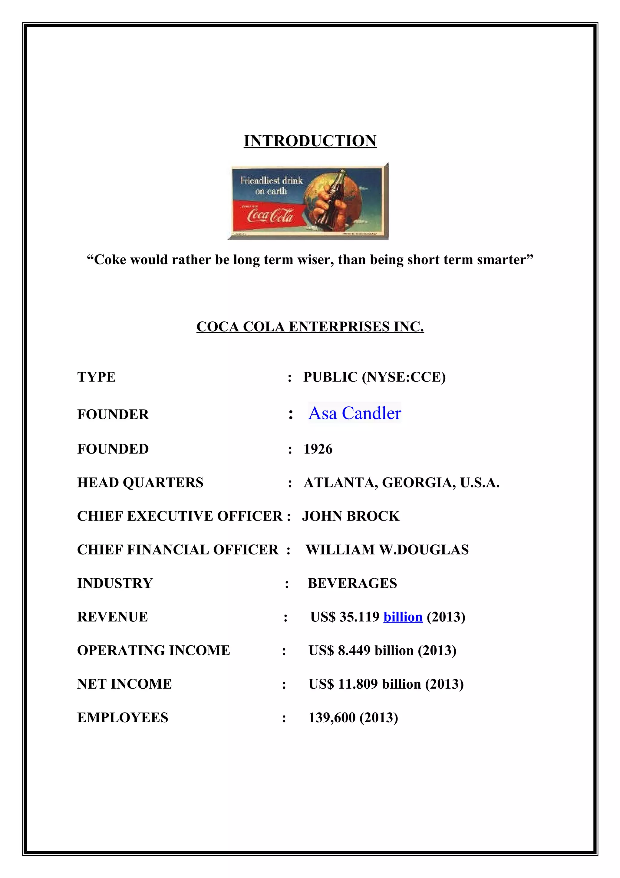 INTRODUCTION
“Coke would rather be long term wiser, than being short term smarter”
COCA COLA ENTERPRISES INC.
TYPE : PUBLIC (NYSE:CCE)
FOUNDER : Asa Candler
FOUNDED : 1926
HEAD QUARTERS : ATLANTA, GEORGIA, U.S.A.
CHIEF EXECUTIVE OFFICER : JOHN BROCK
CHIEF FINANCIAL OFFICER : WILLIAM W.DOUGLAS
INDUSTRY : BEVERAGES
REVENUE : US$ 35.119 billion (2013)
OPERATING INCOME : US$ 8.449 billion (2013)
NET INCOME : US$ 11.809 billion (2013)
EMPLOYEES : 139,600 (2013)
 