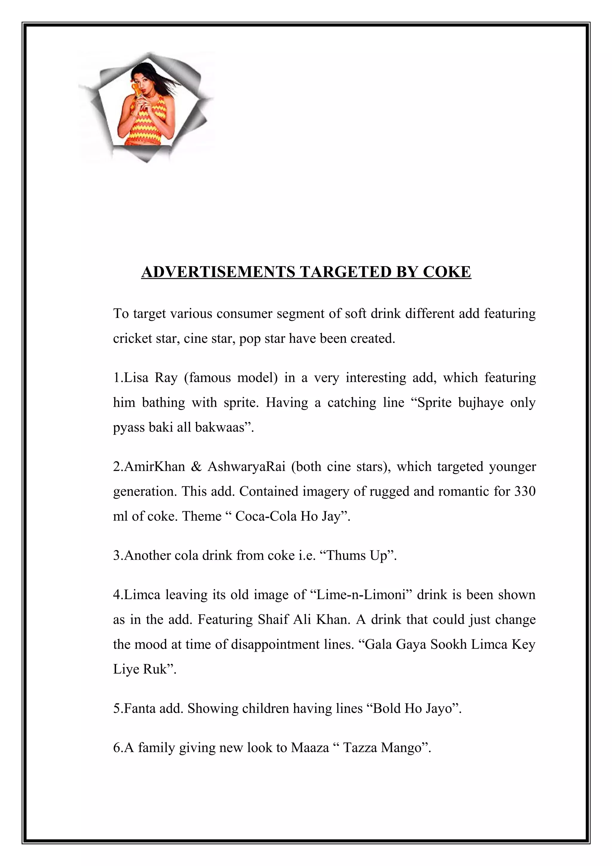 ADVERTISEMENTS TARGETED BY COKE
To target various consumer segment of soft drink different add featuring
cricket star, cine star, pop star have been created.
1.Lisa Ray (famous model) in a very interesting add, which featuring
him bathing with sprite. Having a catching line “Sprite bujhaye only
pyass baki all bakwaas”.
2.AmirKhan & AshwaryaRai (both cine stars), which targeted younger
generation. This add. Contained imagery of rugged and romantic for 330
ml of coke. Theme “ Coca-Cola Ho Jay”.
3.Another cola drink from coke i.e. “Thums Up”.
4.Limca leaving its old image of “Lime-n-Limoni” drink is been shown
as in the add. Featuring Shaif Ali Khan. A drink that could just change
the mood at time of disappointment lines. “Gala Gaya Sookh Limca Key
Liye Ruk”.
5.Fanta add. Showing children having lines “Bold Ho Jayo”.
6.A family giving new look to Maaza “ Tazza Mango”.
 