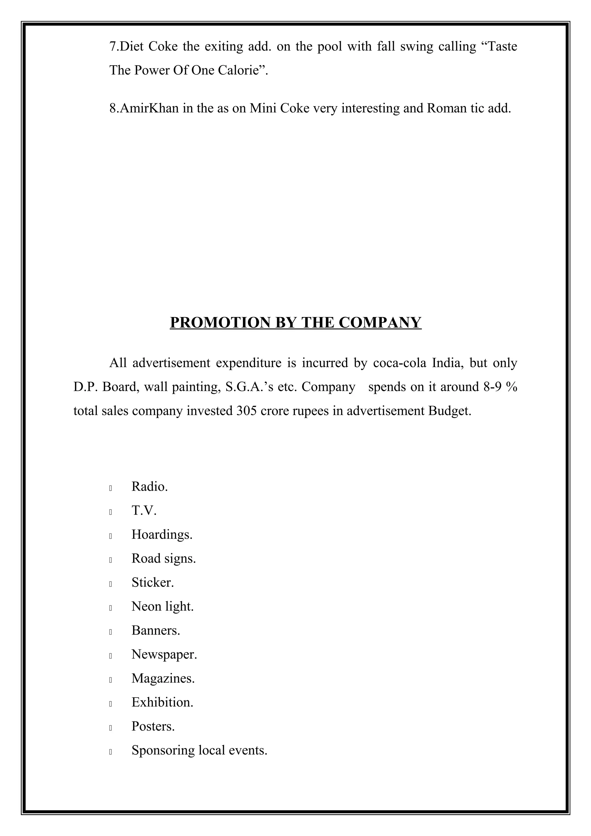 7.Diet Coke the exiting add. on the pool with fall swing calling “Taste
The Power Of One Calorie”.
8.AmirKhan in the as on Mini Coke very interesting and Roman tic add.
PROMOTION BY THE COMPANY
All advertisement expenditure is incurred by coca-cola India, but only
D.P. Board, wall painting, S.G.A.’s etc. Company spends on it around 8-9 %
total sales company invested 305 crore rupees in advertisement Budget.
 Radio.
 T.V.
 Hoardings.
 Road signs.
 Sticker.
 Neon light.
 Banners.
 Newspaper.
 Magazines.
 Exhibition.
 Posters.
 Sponsoring local events.
 