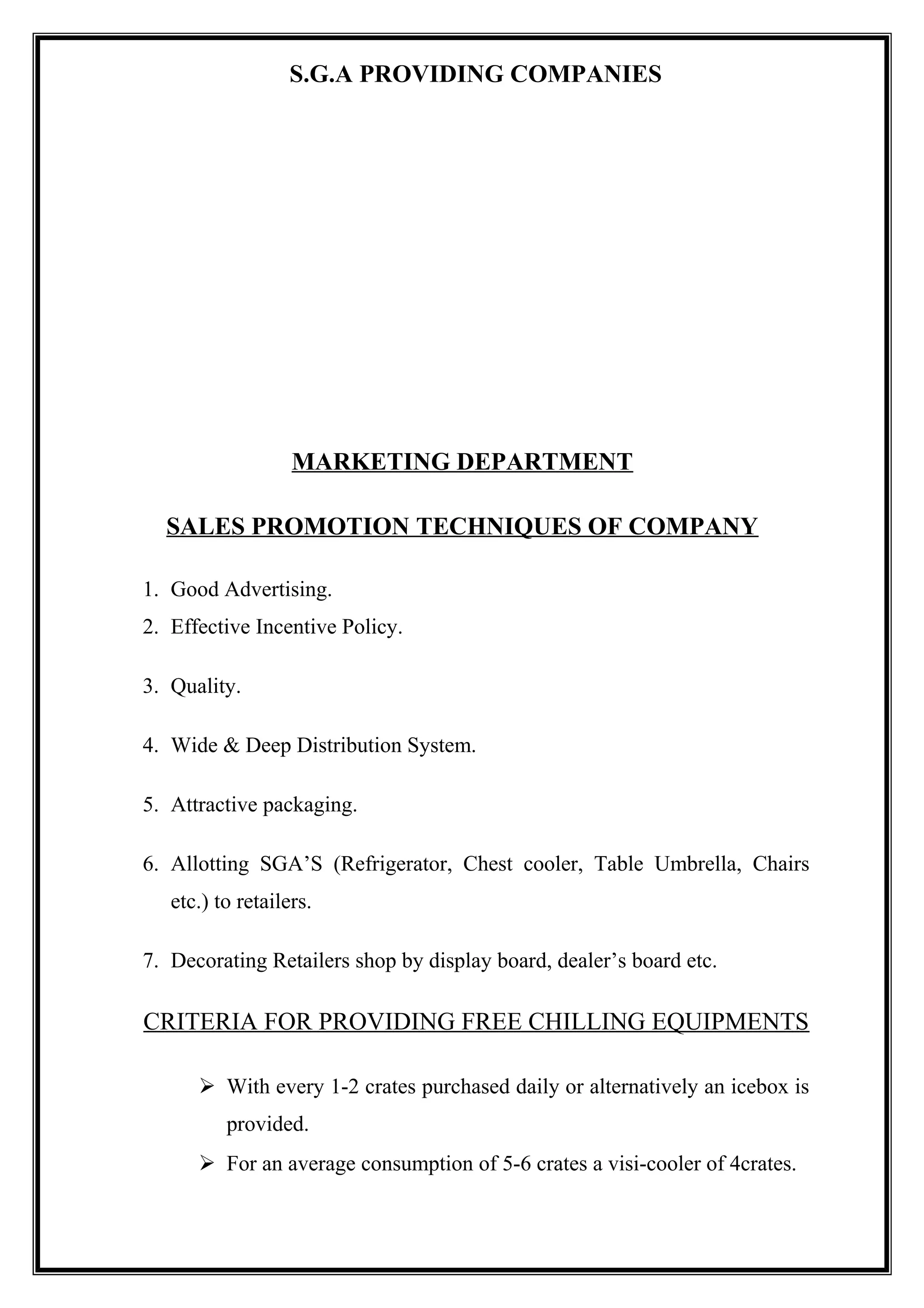 S.G.A PROVIDING COMPANIES
MARKETING DEPARTMENT
SALES PROMOTION TECHNIQUES OF COMPANY
1. Good Advertising.
2. Effective Incentive Policy.
3. Quality.
4. Wide & Deep Distribution System.
5. Attractive packaging.
6. Allotting SGA’S (Refrigerator, Chest cooler, Table Umbrella, Chairs
etc.) to retailers.
7. Decorating Retailers shop by display board, dealer’s board etc.
CRITERIA FOR PROVIDING FREE CHILLING EQUIPMENTS
 With every 1-2 crates purchased daily or alternatively an icebox is
provided.
 For an average consumption of 5-6 crates a visi-cooler of 4crates.
 
