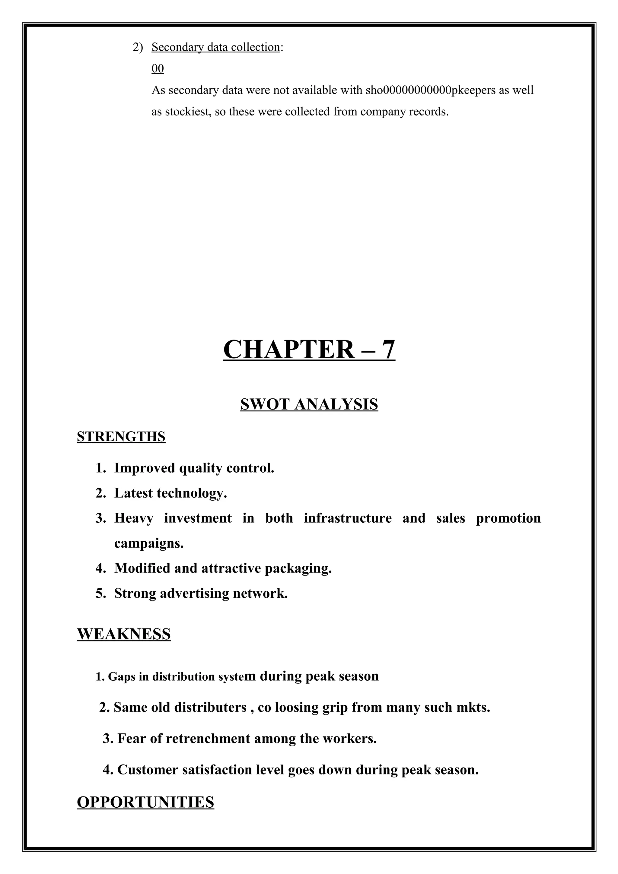 2) Secondary data collection:
00
As secondary data were not available with sho00000000000pkeepers as well
as stockiest, so these were collected from company records.
CHAPTER – 7
SWOT ANALYSIS
STRENGTHS
1. Improved quality control.
2. Latest technology.
3. Heavy investment in both infrastructure and sales promotion
campaigns.
4. Modified and attractive packaging.
5. Strong advertising network.
WEAKNESS
1. Gaps in distribution system during peak season
2. Same old distributers , co loosing grip from many such mkts.
3. Fear of retrenchment among the workers.
4. Customer satisfaction level goes down during peak season.
OPPORTUNITIES
 