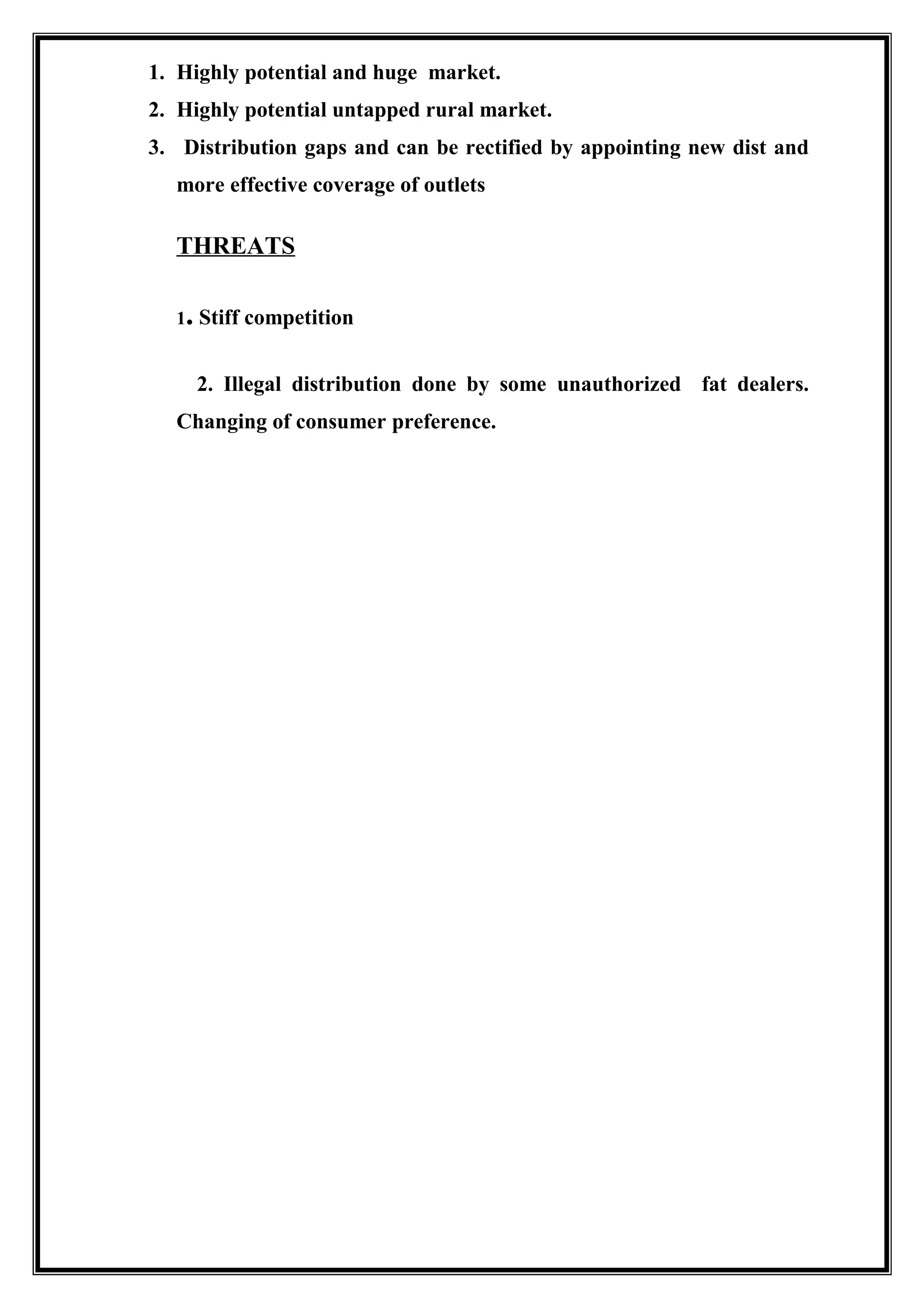 1. Highly potential and huge market.
2. Highly potential untapped rural market.
3. Distribution gaps and can be rectified by appointing new dist and
more effective coverage of outlets
THREATS
1. Stiff competition
2. Illegal distribution done by some unauthorized fat dealers.
Changing of consumer preference.
 