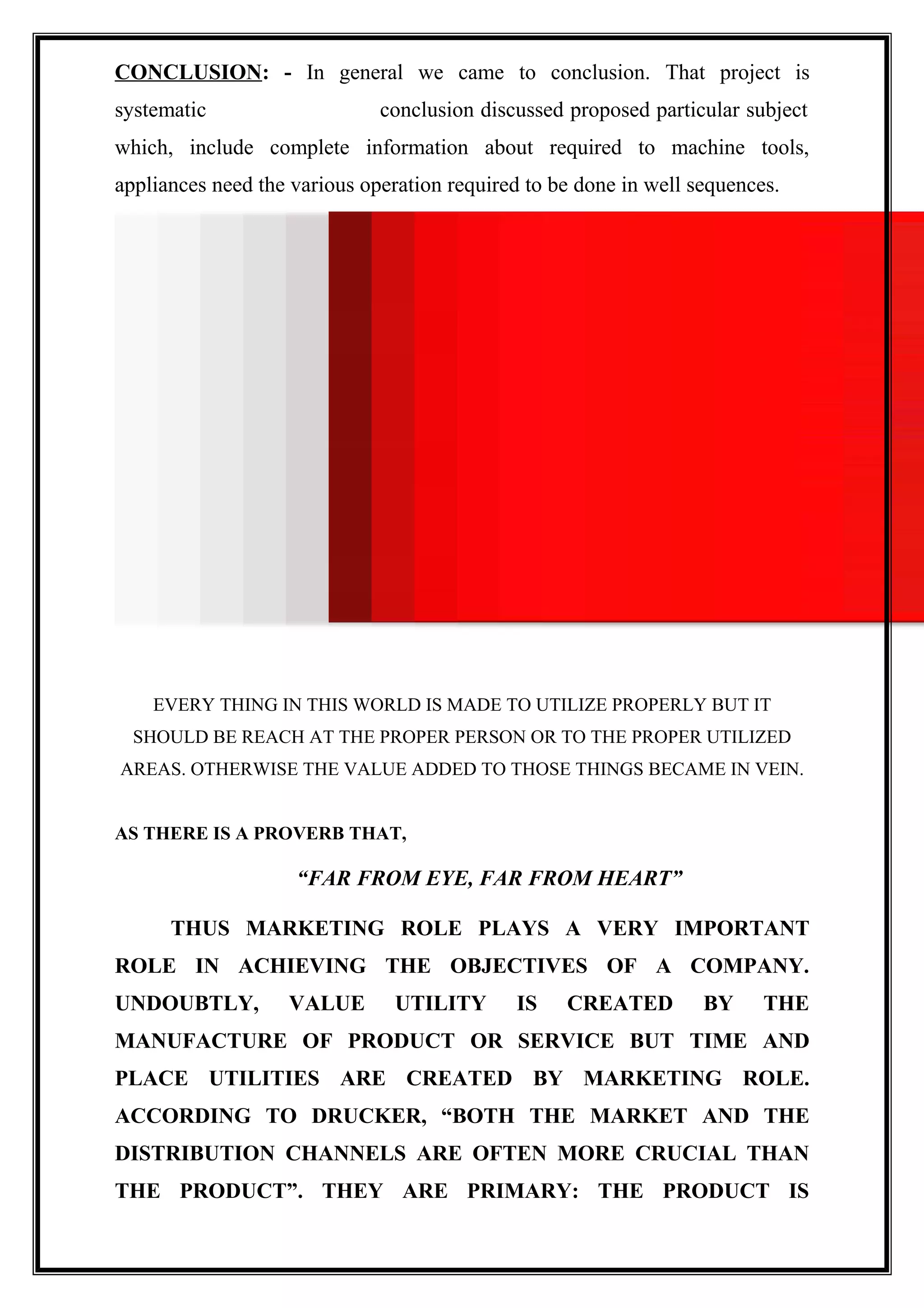 CONCLUSION: - In general we came to conclusion. That project is
systematic conclusion discussed proposed particular subject
which, include complete information about required to machine tools,
appliances need the various operation required to be done in well sequences.
EVERY THING IN THIS WORLD IS MADE TO UTILIZE PROPERLY BUT IT
SHOULD BE REACH AT THE PROPER PERSON OR TO THE PROPER UTILIZED
AREAS. OTHERWISE THE VALUE ADDED TO THOSE THINGS BECAME IN VEIN.
AS THERE IS A PROVERB THAT,
“FAR FROM EYE, FAR FROM HEART”
THUS MARKETING ROLE PLAYS A VERY IMPORTANT
ROLE IN ACHIEVING THE OBJECTIVES OF A COMPANY.
UNDOUBTLY, VALUE UTILITY IS CREATED BY THE
MANUFACTURE OF PRODUCT OR SERVICE BUT TIME AND
PLACE UTILITIES ARE CREATED BY MARKETING ROLE.
ACCORDING TO DRUCKER, “BOTH THE MARKET AND THE
DISTRIBUTION CHANNELS ARE OFTEN MORE CRUCIAL THAN
THE PRODUCT”. THEY ARE PRIMARY: THE PRODUCT IS
 