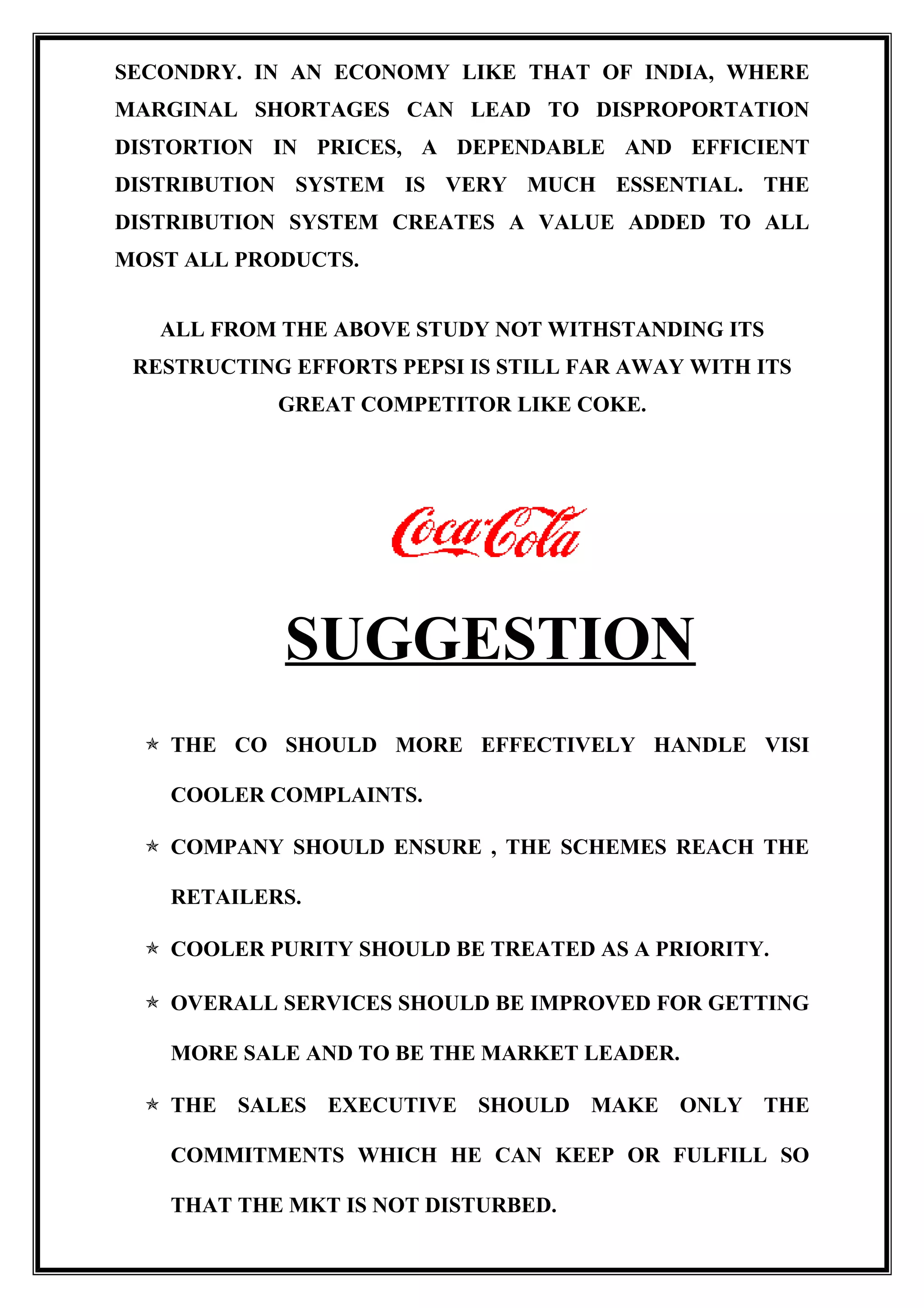 SECONDRY. IN AN ECONOMY LIKE THAT OF INDIA, WHERE
MARGINAL SHORTAGES CAN LEAD TO DISPROPORTATION
DISTORTION IN PRICES, A DEPENDABLE AND EFFICIENT
DISTRIBUTION SYSTEM IS VERY MUCH ESSENTIAL. THE
DISTRIBUTION SYSTEM CREATES A VALUE ADDED TO ALL
MOST ALL PRODUCTS.
ALL FROM THE ABOVE STUDY NOT WITHSTANDING ITS
RESTRUCTING EFFORTS PEPSI IS STILL FAR AWAY WITH ITS
GREAT COMPETITOR LIKE COKE.
SUGGESTION
 THE CO SHOULD MORE EFFECTIVELY HANDLE VISI
COOLER COMPLAINTS.
 COMPANY SHOULD ENSURE , THE SCHEMES REACH THE
RETAILERS.
 COOLER PURITY SHOULD BE TREATED AS A PRIORITY.
 OVERALL SERVICES SHOULD BE IMPROVED FOR GETTING
MORE SALE AND TO BE THE MARKET LEADER.
 THE SALES EXECUTIVE SHOULD MAKE ONLY THE
COMMITMENTS WHICH HE CAN KEEP OR FULFILL SO
THAT THE MKT IS NOT DISTURBED.
 