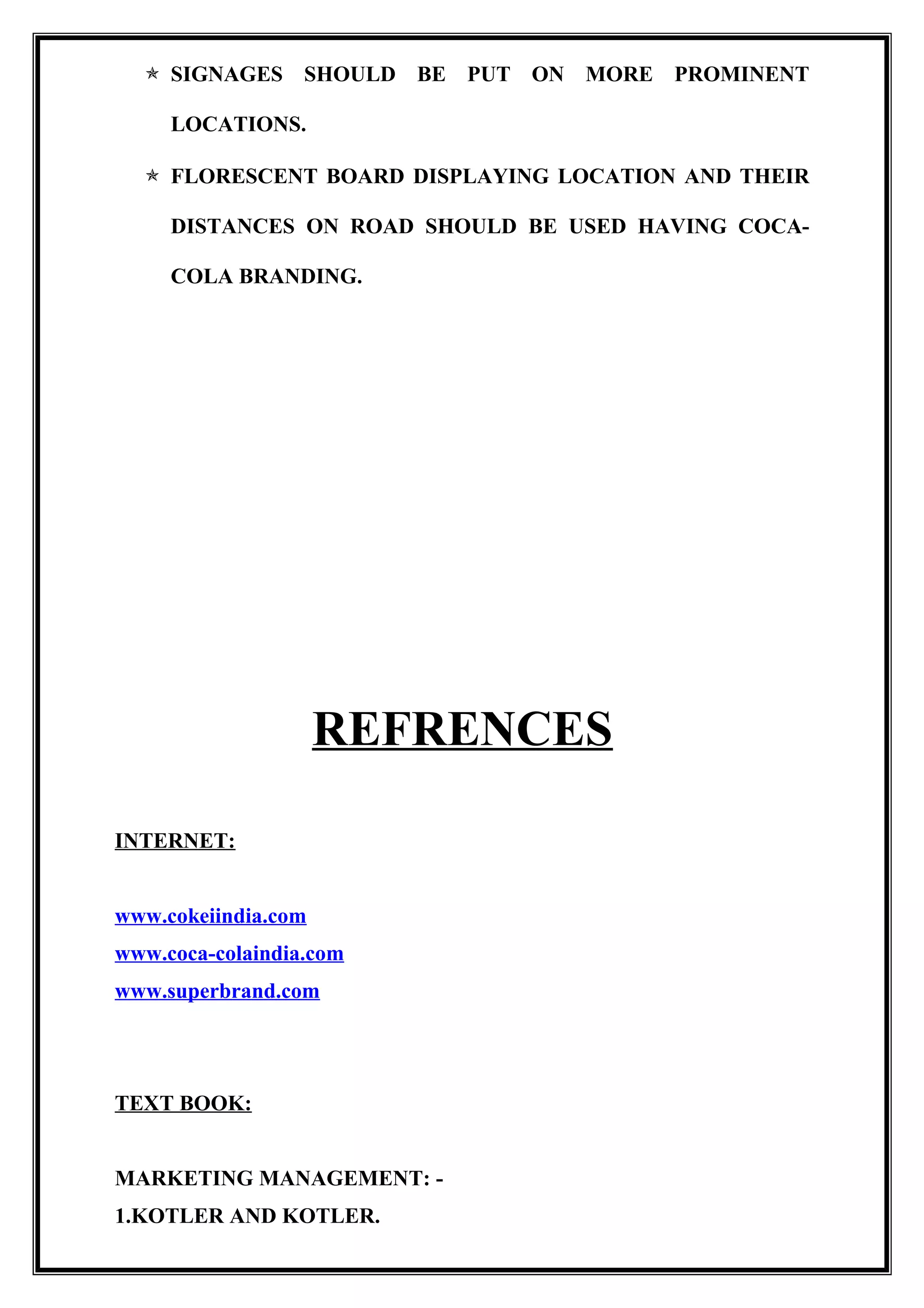  SIGNAGES SHOULD BE PUT ON MORE PROMINENT
LOCATIONS.
 FLORESCENT BOARD DISPLAYING LOCATION AND THEIR
DISTANCES ON ROAD SHOULD BE USED HAVING COCA-
COLA BRANDING.
REFRENCES
INTERNET:
www.cokeiindia.com
www.coca-colaindia.com
www.superbrand.com
TEXT BOOK:
MARKETING MANAGEMENT: -
1.KOTLER AND KOTLER.
 