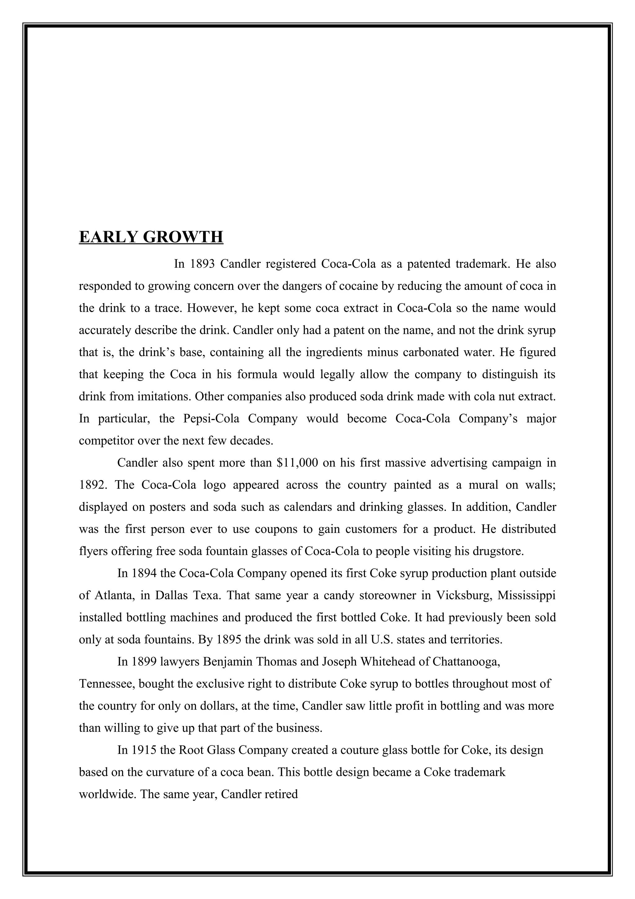 EARLY GROWTH
In 1893 Candler registered Coca-Cola as a patented trademark. He also
responded to growing concern over the dangers of cocaine by reducing the amount of coca in
the drink to a trace. However, he kept some coca extract in Coca-Cola so the name would
accurately describe the drink. Candler only had a patent on the name, and not the drink syrup
that is, the drink’s base, containing all the ingredients minus carbonated water. He figured
that keeping the Coca in his formula would legally allow the company to distinguish its
drink from imitations. Other companies also produced soda drink made with cola nut extract.
In particular, the Pepsi-Cola Company would become Coca-Cola Company’s major
competitor over the next few decades.
Candler also spent more than $11,000 on his first massive advertising campaign in
1892. The Coca-Cola logo appeared across the country painted as a mural on walls;
displayed on posters and soda such as calendars and drinking glasses. In addition, Candler
was the first person ever to use coupons to gain customers for a product. He distributed
flyers offering free soda fountain glasses of Coca-Cola to people visiting his drugstore.
In 1894 the Coca-Cola Company opened its first Coke syrup production plant outside
of Atlanta, in Dallas Texa. That same year a candy storeowner in Vicksburg, Mississippi
installed bottling machines and produced the first bottled Coke. It had previously been sold
only at soda fountains. By 1895 the drink was sold in all U.S. states and territories.
In 1899 lawyers Benjamin Thomas and Joseph Whitehead of Chattanooga,
Tennessee, bought the exclusive right to distribute Coke syrup to bottles throughout most of
the country for only on dollars, at the time, Candler saw little profit in bottling and was more
than willing to give up that part of the business.
In 1915 the Root Glass Company created a couture glass bottle for Coke, its design
based on the curvature of a coca bean. This bottle design became a Coke trademark
worldwide. The same year, Candler retired
 