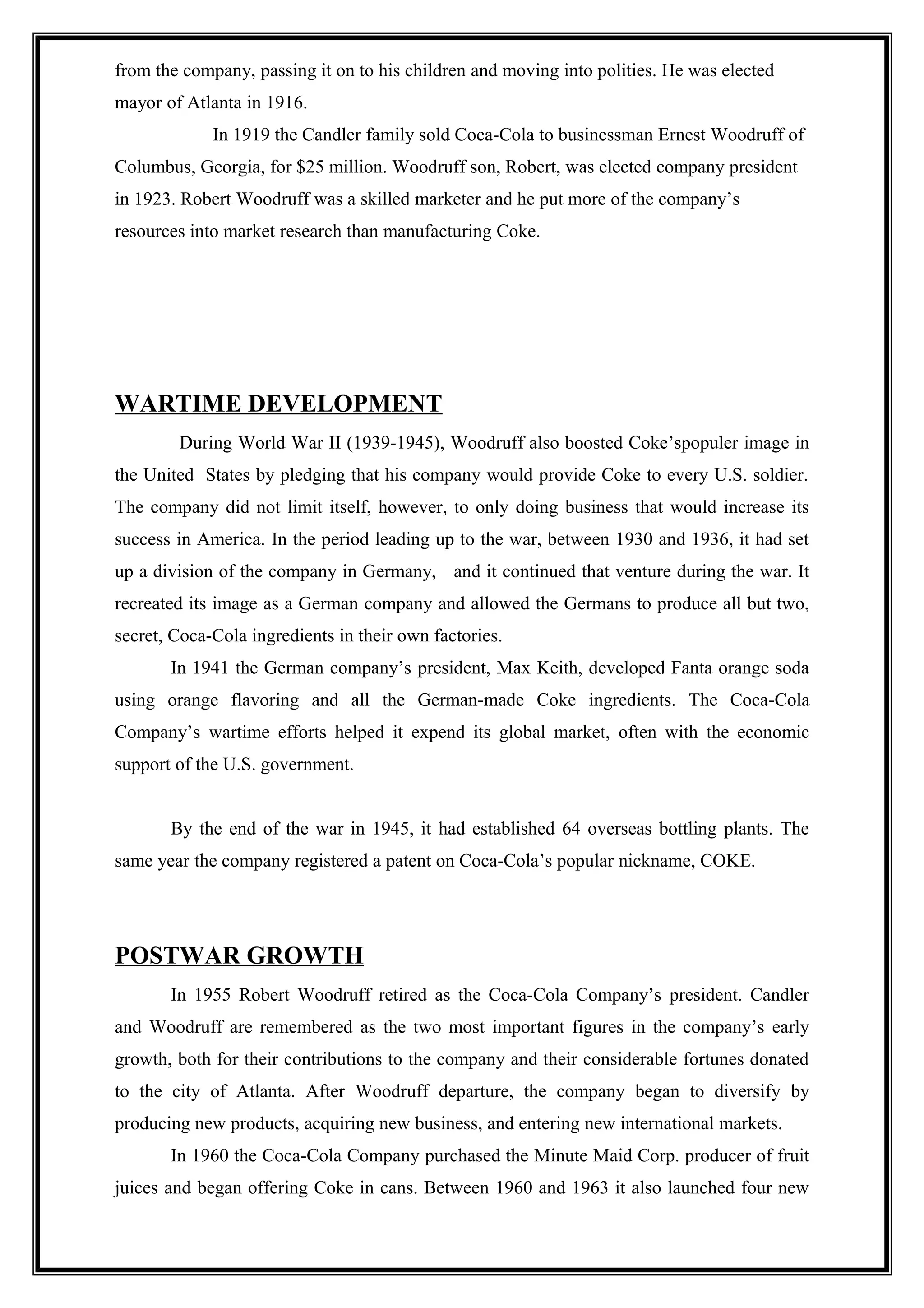 from the company, passing it on to his children and moving into polities. He was elected
mayor of Atlanta in 1916.
In 1919 the Candler family sold Coca-Cola to businessman Ernest Woodruff of
Columbus, Georgia, for $25 million. Woodruff son, Robert, was elected company president
in 1923. Robert Woodruff was a skilled marketer and he put more of the company’s
resources into market research than manufacturing Coke.
WARTIME DEVELOPMENT
During World War II (1939-1945), Woodruff also boosted Coke’spopuler image in
the United States by pledging that his company would provide Coke to every U.S. soldier.
The company did not limit itself, however, to only doing business that would increase its
success in America. In the period leading up to the war, between 1930 and 1936, it had set
up a division of the company in Germany, and it continued that venture during the war. It
recreated its image as a German company and allowed the Germans to produce all but two,
secret, Coca-Cola ingredients in their own factories.
In 1941 the German company’s president, Max Keith, developed Fanta orange soda
using orange flavoring and all the German-made Coke ingredients. The Coca-Cola
Company’s wartime efforts helped it expend its global market, often with the economic
support of the U.S. government.
By the end of the war in 1945, it had established 64 overseas bottling plants. The
same year the company registered a patent on Coca-Cola’s popular nickname, COKE.
POSTWAR GROWTH
In 1955 Robert Woodruff retired as the Coca-Cola Company’s president. Candler
and Woodruff are remembered as the two most important figures in the company’s early
growth, both for their contributions to the company and their considerable fortunes donated
to the city of Atlanta. After Woodruff departure, the company began to diversify by
producing new products, acquiring new business, and entering new international markets.
In 1960 the Coca-Cola Company purchased the Minute Maid Corp. producer of fruit
juices and began offering Coke in cans. Between 1960 and 1963 it also launched four new
 