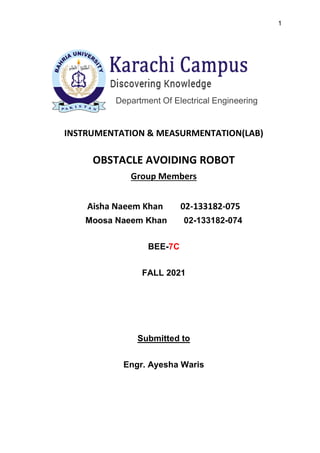 1
Department Of Electrical Engineering
INSTRUMENTATION & MEASURMENTATION(LAB)
OBSTACLE AVOIDING ROBOT
Group Members
Aisha Naeem Khan 02-133182-075
Moosa Naeem Khan 02-133182-074
BEE-7C
FALL 2021
Submitted to
Engr. Ayesha Waris
 