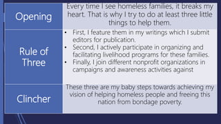 Opening
Every time I see homeless families, it breaks my
heart. That is why I try to do at least three little
things to help them.
Rule of
Three
• First, I feature them in my writings which I submit
editors for publication.
• Second, I actively participate in organizing and
facilitating livelihood programs for these families.
• Finally, I join different nonprofit organizations in
campaigns and awareness activities against
Clincher
These three are my baby steps towards achieving my
vision of helping homeless people and freeing this
nation from bondage poverty.
 