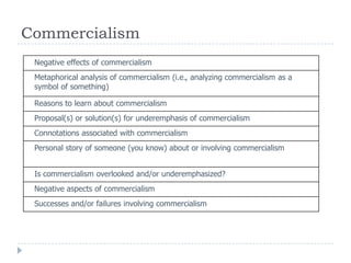 Commercialism
Negative effects of commercialism
Metaphorical analysis of commercialism (i.e., analyzing commercialism as a
symbol of something)
Reasons to learn about commercialism
Proposal(s) or solution(s) for underemphasis of commercialism
Connotations associated with commercialism
Personal story of someone (you know) about or involving commercialism
Is commercialism overlooked and/or underemphasized?
Negative aspects of commercialism
Successes and/or failures involving commercialism
 