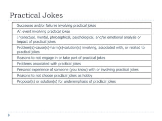 Practical Jokes
Successes and/or failures involving practical jokes
An event involving practical jokes
Intellectual, mental, philosophical, psychological, and/or emotional analysis or
impact of practical jokes
Problem(s)-cause(s)-harm(s)-solution(s) involving, associated with, or related to
practical jokes
Reasons to not engage in or take part of practical jokes
Problems associated with practical jokes
Personal experience of someone (you know) with or involving practical jokes
Reasons to not choose practical jokes as hobby
Proposal(s) or solution(s) for underemphasis of practical jokes
 