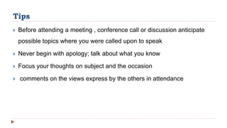 Tips
Before attending a meeting , conference call or discussion anticipate
possible topics where you were called upon to speak
Never begin with apology; talk about what you know
Focus your thoughts on subject and the occasion
comments on the views express by the others in attendance
