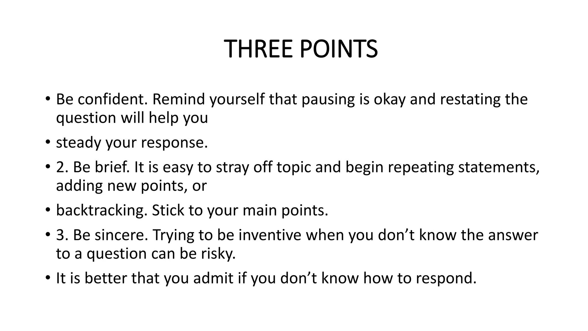 THREE POINTS
• Be confident. Remind yourself that pausing is okay and restating the
question will help you
• steady your response.
• 2. Be brief. It is easy to stray off topic and begin repeating statements,
adding new points, or
• backtracking. Stick to your main points.
• 3. Be sincere. Trying to be inventive when you don’t know the answer
to a question can be risky.
• It is better that you admit if you don’t know how to respond.