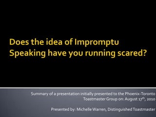 Does the idea of Impromptu Speaking have you running scared? Summary of a presentation initially presented to the Phoenix-Toronto Toastmaster Group on: August 17th, 2010 Presented by: Michelle Warren, Distinguished Toastmaster 