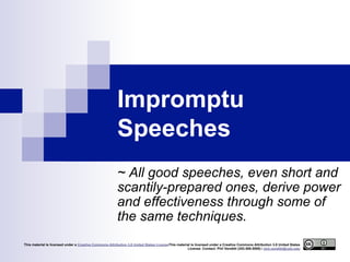 Impromptu
Speeches
~ All good speeches, even short and
scantily-prepared ones, derive power
and effectiveness through some of
the same techniques.
This material is licensed under a Creative Commons Attribution 3.0 United States LicenseThis material is licensed under a Creative Commons Attribution 3.0 United States
License. Contact: Phil Venditti (253.589.5595) / phil.venditti@cptc.edu

 